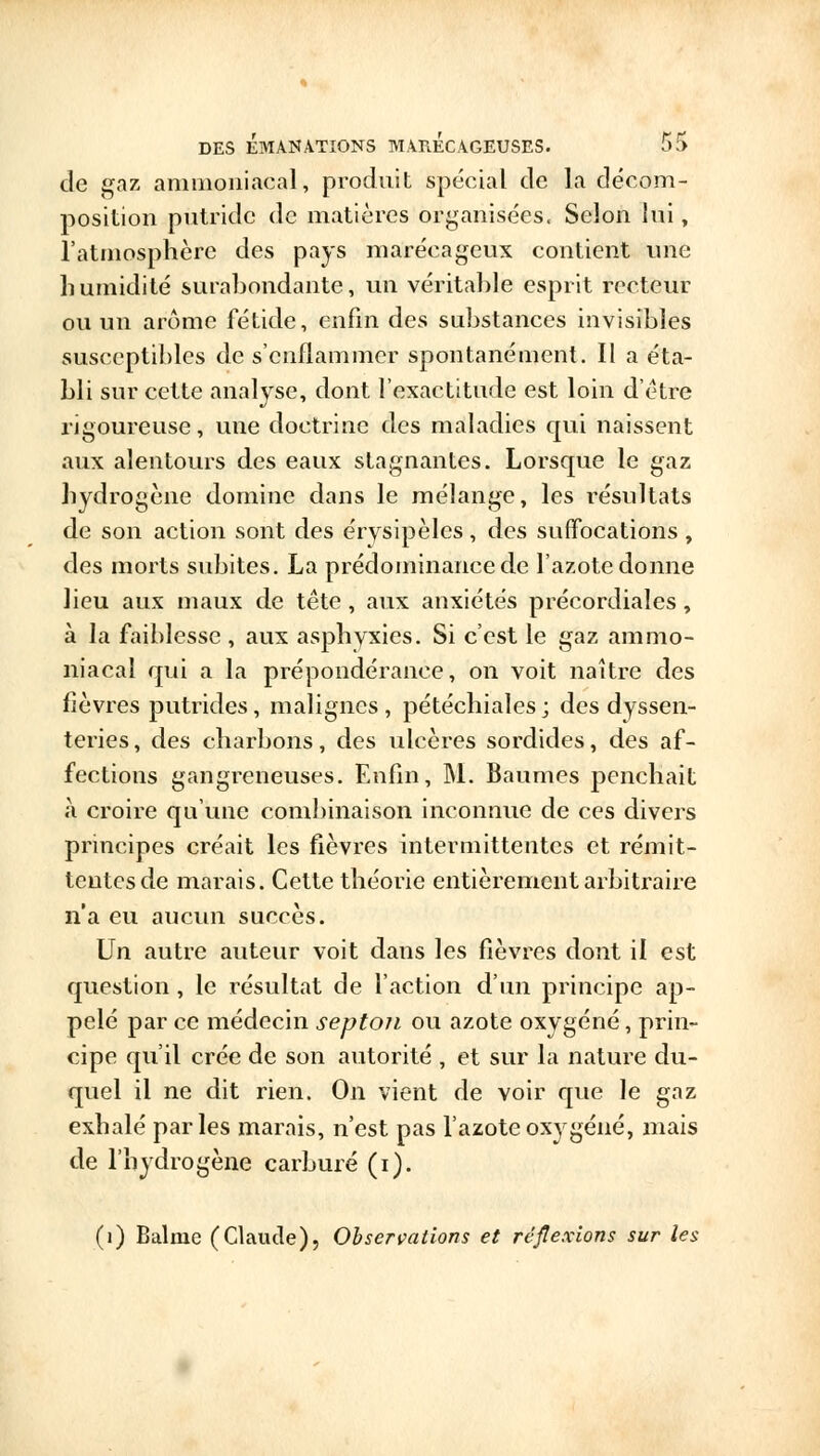 de gaz ammoniacal, produit spécial de la décom- position putride de matières organisées. Selon lui, l'atmosphère des pays marécageux contient une humidité surabondante, un véritable esprit recteur ou un arôme fétide, enfin des substances invisibles susceptibles de s'enflammer spontanément. Il a éta- bli sur cette analyse, dont l'exactitude est loin d'être rigoureuse, une doctrine des maladies qui naissent aux alentours des eaux stagnantes. Lorsque le gaz hydrogène domine dans le mélange, les résultats de son action sont des érysipèles, des suffocations , des morts subites. La prédominance de l'azote donne lieu aux maux de tête, aux anxiétés précordiales, à la faiblesse , aux asphyxies. Si c'est le gaz ammo- niacal qui a la prépondérance, on voit naître des fièvres putrides, malignes, pétéchiales; des dyssen- teries, des charbons, des ulcères sordides, des af- fections gangreneuses. Enfin, M. Baumes penchait a croire qu'une combinaison inconnue de ces divers principes créait les fièvres intermittentes et rémit- tentes de marais. Cette théorie entièrement arbitraire n'a eu aucun succès. Un autre auteur voit dans les fièvres dont il est question , le résultat de l'action d'un principe ap- pelé par ce médecin septon ou azote oxygéné, prin- cipe qu'il crée de son autorité , et sur la nature du- quel il ne dit rien. On vient de voir que le gaz exhalé parles marais, n'est pas l'azote oxygéné, mais de l'hydrogène carburé (i). (1) Balaie (Claude), Observations et réflexions sur les