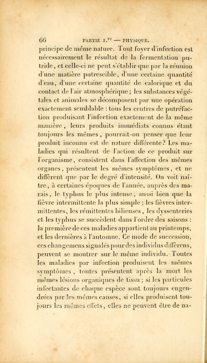 principe de même nature. Tout foyer d'infection est nécessairement le résultat de la fermentation pu- tride, et celle-ci ne peut s'établir que par la réunion d'une matière putrescible, d'une certaine quantité d'eau, d'une certaine quantité de calorique et du contact de l'air atmosphérique; les substances végé- tales et animales se décomposent par une opération exactement semblable : tous les centres de putréfac- tion produisant l'infection exactement de la même manière , leurs produits immédiats connus étant toujours les mêmes , pourrait-on penser que leur produit inconnu est de nature différente? Les ma- ladies qui résultent de l'action de ce produit sur l'organisme, consistent dans l'affection des mêmes organes, présentent les mêmes symptômes, et ne diffèrent que par le degré d'intensité. On voit naî- tre, à certaines époques de l'année, auprès des ma- rais, le typhus le plus intense, aussi bien que la lièvre intermittente la plus simple; les fièvres inter- mittentes, les rémittentes bilieuses , les dyssenteries et les typhus se succèdent dans l'ordre des saisons : la première de ces maladies appartient au printemps, et les dernières à l'automne. Ce mode de succession, ces changemens signalés pourdes individus diffèrens, peuvent se montrer sur le même individu. Toutes les maladies par infection produisent les mêmes symptômes , toutes présentent après la mort les mêmes lésions organiques de tissu; si les particules infectantes de chaque espèce sont toujours engen- drées par les mêmes causes, si elles produisent tou- jours les mêmes effets, elles ne peuvent être de na-