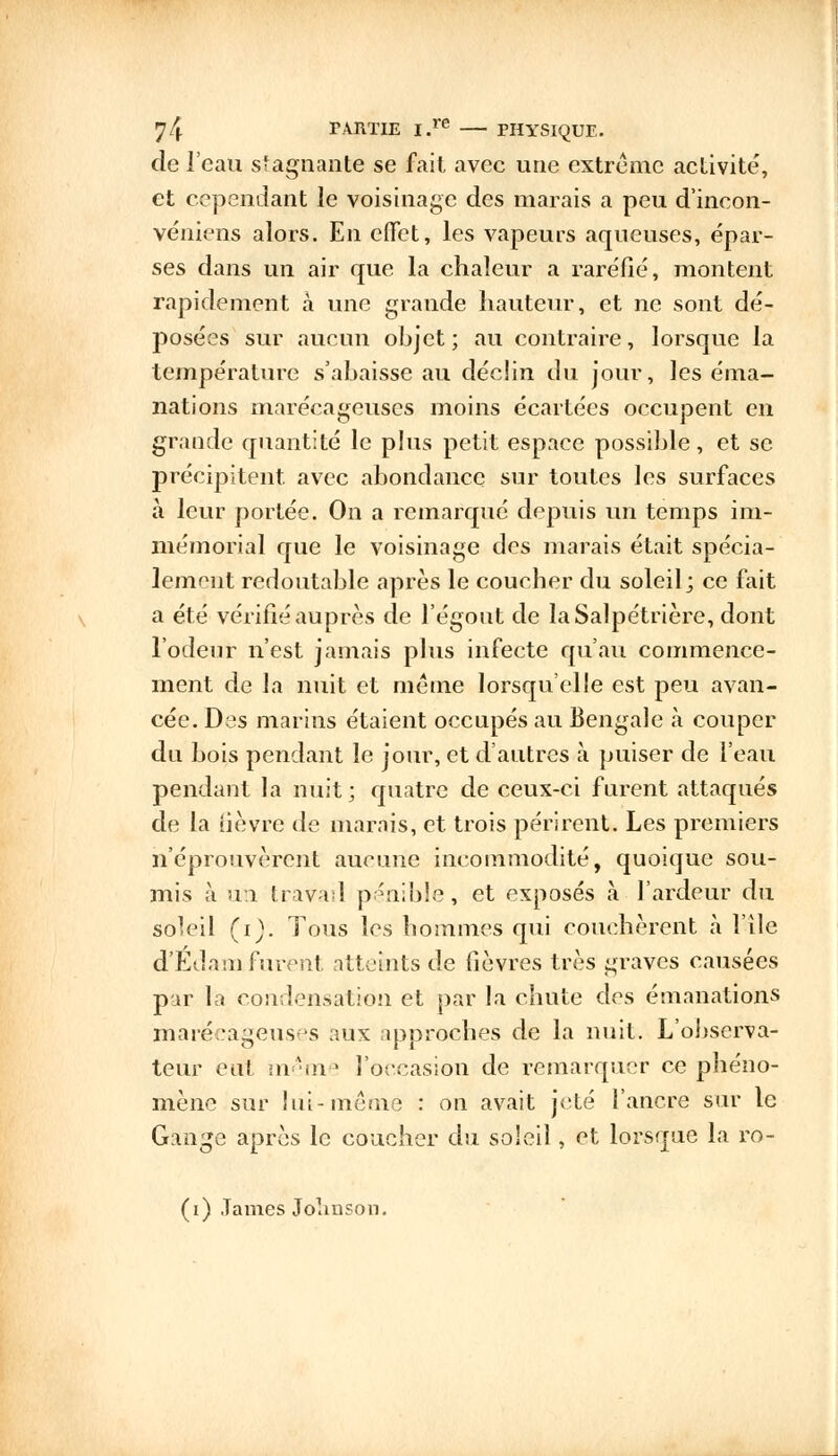 de l'eau stagnante se fait avec une extrême activité, et cependant le voisinage des marais a peu d'incon- véniens alors. En effet, les vapeurs aqueuses, épar- ses dans un air que la chaleur a raréfié, montent rapidement à une grande hauteur, et ne sont dé- posées sur aucun objet ; au contraire, lorsque la température s'abaisse au déclin du jour, les éma- nations marécageuses moins écartées occupent en grande quantité le plus petit espace possible, et se précipitent avec abondance sur toutes les surfaces à leur portée. On a remarqué depuis un temps im- mémorial que le voisinage des marais était spécia- lement redoutable après le coucher du soleil; ce fait a été vérifié auprès de l'égout de laSalpétrière, dont l'odeur n'est jamais plus infecte qu'au commence- ment de la nuit et même lorsqu'elle est peu avan- cée. Des marins étaient occupés au Bengale à couper du bois pendant le jour, et d'autres à puiser de l'eau pendant la nuit; quatre de ceux-ci furent attaqués de la uèvre de marais, et trois périrent. Les premiers n'éprouvèrent aucune incommodité, quoique sou- mis à un travail pénible, et exposés à l'ardeur du soleil (i). Tous les hommes qui couchèrent à l'île d'Edam furent atteints de fièvres très graves causées par la condensation et par la chute des émanations marécageuses aux approches de la nuit. L'observa- teur eut même l'occasion de remarquer ce phéno- mène sur lui-même : on avait jeté l'ancre sur le Gange après le coucher du soleil, et lorsque la ro- (i) James Johnson.