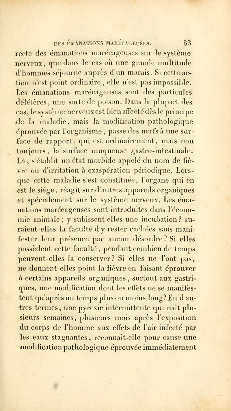 recte des émanations marécageuses sur le système nerveux, que dans le cas où une grande multitude d'hommes séjourne auprès d'un marais. Si cette ac- tion n'est point ordinaire, elle n'est pas impossible. Les émanations marécageuses sont des particules délétères, une sorte de poison. Dans la plupart des cas, le système nerveux est bien affecté des le principe .de la maladie, mais la modification pathologique éprouvée par l'organisme, passe des nerfs à une sur- face de rapport, qui est ordinairement, mais non toujours , la surface muqueuse gastro-intestinale. Là, s'établit un état morbide appelé du nom de fiè- vre ou d'irritation à exaspération périodique. Lors- que cette maladie s'est constituée, l'organe qui en est le siège, réagit sur d'autres appareils organiques et spécialement sur le système nerveux. Les éma- nations marécageuses sont introduites clans l'écono- mie animale; y subissent-elles une incubation? au- raient-elles la faculté d'y rester cachées sans mani- fester leur présence par aucun désordre? Si elles possèdent cette faculté , pendant combien de temps peuvent-elles la conserver? Si elles ne l'ont pasT ne donnent-elles point la fièvre en faisant éprouver à certains appareils organiques, surtout aux gastri- ques, une modification dont les effets ne se manifes- tent qu'après un temps plus ou moins long? En d au- tres termes, une pyrexie intermittente qui naît plu- sieurs semaines, plusieurs mois après l'exposition du corps de l'homme aux effets de l'air infecté par les eaux stagnantes, reconnaît-elle pour cause une modification pathologique éprouvée immédiatement