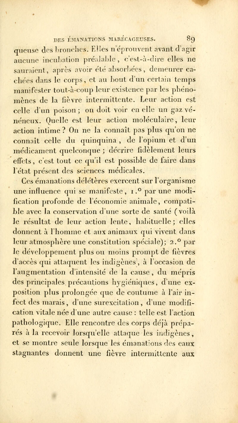 crueuse des bronches. Elles neprouvent avant d'agir aucune incubation préalable , c'est-à-dire elles ne sauraient, après avoir été absorbées, demeurer ca- chées dans le corps, et au bout d'un certain temps manifester tout-à-coup leur existence par les phéno- mènes de la fièvre intermittente. Leur action est celle d'un poison ; on doit voir en elle un gaz vé- néneux. Quelle est leur action moléculaire, leur action intime ? On ne la connaît pas plus qu'on ne connaît celle du quinquina , de l'opium et d'un médicament quelconque ; décrire fidèlement leurs effets, c'est tout ce qu'il est possible de faire dans l'état présent des sciences médicales. Ces émanations délétères exercent sur l'organisme une influence qui se manifeste, i.° par une modi- fication profonde de l'économie animale, compati- ble avec la conservation d'une sorte de santé (voilà le résultat de leur action lente, habituelle; elles donnent à l'homme et aux animaux qui vivent dans leur atmosphère une constitution spéciale); 2.° par le développement plus ou moins prompt de fièvres d'accès qui attaquent les indigènes, à l'occasion de l'augmentation d'intensité de la cause, du mépris des principales précautions hygiéniques, d'une ex- position plus prolongée que de coutume à l'air in- fect des marais, d'une surexcitation, d'une modifi- cation vitale née d'une autre cause : telle est l'action pathologique. Elle rencontre des corps déjà prépa- rés à la recevoir lorsqu'elle attaque les indigènes, et se montre seule lorsque les émanat:ons des eaux stagnantes donnent une fièvre intermittente aux