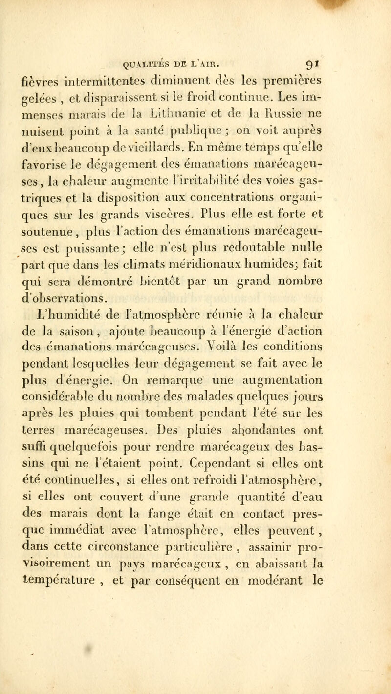 fièvres intermittentes diminuent dès les premières gelées , et disparaissent si le froid continue. Les im- menses marais de la Lithuanie et de la Russie ne nuisent point à la santé publique ; on voit auprès d'eux beaucoup de vieillards. En même temps qu'elle favorise le dégagement des émanations marécageu- ses, la chaleur augmente l'irritabilité des voies gas- triques et la disposition aux concentrations organi- ques sur les grands viscères. Plus elle est forte et soutenue , plus l'action des émanations marécageu- ses est puissante; elle n'est plus redoutable nulle part que dans les climats méridionaux humides; fait qui sera démontré bientôt par un grand nombre d'observations. L'humidité de l'atmosphère réunie à la chaleur de la saison, ajoute beaucoup à l'énergie d'action des émanations marécageuses. Voilà les conditions pendant lesquelles leur dégagement se fait avec le plus dénergie. On remarque une augmentation considérable du nombre des malades quelques jours après les pluies qui tombent pendant l'été sur les terres marécageuses. Des pluies abondantes ont suffi quelquefois pour rendre marécageux des bas- sins qui ne l'étaient point. Cependant si elles ont été continuelles, si elles ont refroidi l'atmosphère, si elles ont couvert d'une grande quantité d'eau des marais dont la fange était en contact pres- que immédiat avec l'atmosphère, elles peuvent, dans cette circonstance particulière , assainir pro- visoirement un pays marécageux , en abaissant la température , et par conséquent en modérant le