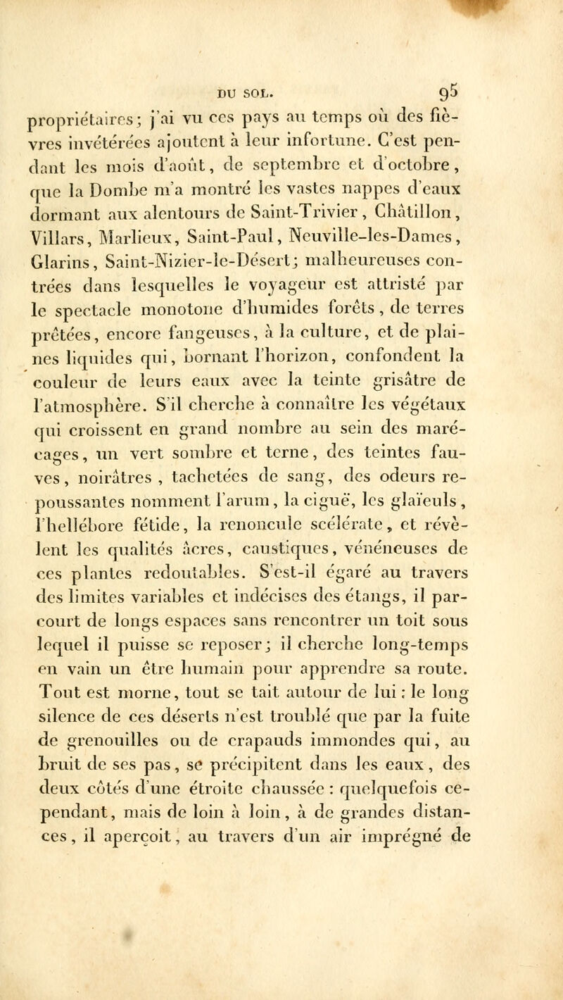 propriétaires; j'ai vu ces pays au temps où des fiè- vres invétérées ajoutent à leur infortune. C'est pen- dant les mois d'août, de septembre et d'octobre, crue la Dombe m'a montré les vastes nappes d'eaux dormant aux alentours de Saint-Trivier , Ghâtillon, Villars, Marlieux, Saint-Paul, Neuville-les-Damcs, Glarins, Saint-Nizier-le-Désert; malheureuses con- trées dans lesquelles le voyageur est attristé par le spectacle monotone d'humides forêts, de terres prêtées, encore fangeuses, à la culture, et de plai- nes liquides qui, bornant l'horizon, confondent la couleur de leurs eaux avec la teinte grisâtre de l'atmosphère. S'il cherche à connaître les végétaux qui croissent en grand nombre au sein des maré- cages , un vert sombre et terne, des teintes fau- ves, noirâtres , tachetées de sang, des odeurs re- poussantes nomment l'arum, la ciguë, les glaïeuls, l'hellébore fétide, la renoncule scélérate, et révè- lent les qualités acres, caustiques, vénéneuses de ces plantes redoutables. S'est-il égaré au travers des limites variables et indécises des étangs, il par- court de longs espaces sans rencontrer un toit sous lequel il puisse se reposer; il cherche long-temps en vain un être humain pour apprendre sa route. Tout est morne, tout se tait autour de lui ; le long silence de ces déserts n'est troublé que par la fuite de grenouilles ou de crapauds immondes qui, au bruit de ses pas, se précipitent dans les eaux, des deux côtés d'une étroite chaussée : quelquefois ce- pendant, mais de loin à loin, à de grandes distan- ces , il aperçoit, au travers d'un air imprégné de