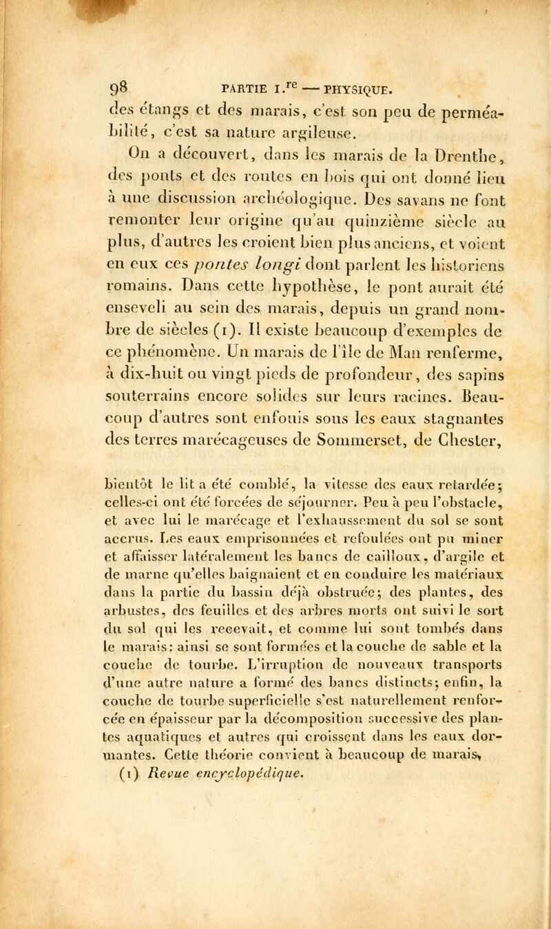 des étangs et des marais, c'est son peu de perméa- bilité, c'est sa nature argileuse. On a découvert, dans les marais de la Drenthe, des ponts et des routes en bois qui ont donné lieu à une discussion archéologique. Des savans ne font remonter leur origine qu'au quinzième siècle au plus, d'autres les croient bien plus anciens, et voient en eux ces pontes longi dont parlent les historiens romains. Dans cette hypothèse, le pont aurait été enseveli au sein des marais, depuis un grand nom- bre de siècles (i). Il existe beaucoup d'exemples de ce phénomène. Un marais de l'iîe de Mail renferme, à dix-huit ou vingt pieds de profondeur, des sapins souterrains encore solides sur leurs racines. Beau- coup d'autres sont enfouis sous les eaux stagnantes des terres marécageuses de Sommerset, de Ghester, bientôt le lit a été comblé, la vitesse des eaux retardée; celles-ci ont été forcées de séjourner. Peu à peu l'obstacle, et avec lui le marécage et l'exhaussement du sol se sont accrus. Les eaux emprisonnées et refoulées ont pu miner et affaisser latéralement les bancs de cailloux, d'argile et de marne qu'elles baignaient et en conduire les matériaux dans la partie du bassin déjà obstruée; des plantes, des arbustes, des feuilles et des arbres morts ont suivi le sort du sol qui les recevait, et comme lui sont tombés clans le marais: ainsi se sont formées et la couche de sable et la couche de tourbe. L'irruption de nouveaux transports d'une autre nature a formé des bancs distincts; enfin, la couche de tourbe superficielle s'est natiuellement renfor- cée en épaisseur par la décomposition successive des plan- tes aquatiques et autres qui croissent dans les eaux dor- mantes. Cette théorie convient à beaucoup de marais*