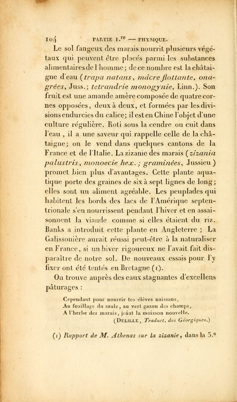 Le sol fangeux des marais nourrit plusieurs végé- taux qui peuvent être placés parmi les substances alimentaires de 1 homme; de ce nombre est la châtai- gne d'eau (trapa natans, mdcreflottante* ona- grèes, Juss.; tetrandrie monogynie, Linn.). Son fruit est une amande amère composée de quatre cor- nes opposées, deux à deux, et formées par les divi- sions endurcies du calice; il est en Chine l'objet d'une culture régulière. Rôti sous la cendre ou cuit dans l'eau , il a une saveur qui rappelle celle de la châ- taigne; on le vend dans quelques cantons de la France et de l'Italie. La zizanie des marais (zfzania palustris, monoecie hejc. ; graminées, Jussieu ) promet bien plus d'avantages. Cette plante aqua- tique porte des graines de six à sept lignes de long; elles sont un aliment agréable. Les peuplades qui habitent les bords des lacs de l'Amérique septen- trionale s'en nourrissent pendant l'hiver et en assai- sonnent la viande comme si elles étaient du riz. Banks a introduit cette plante en Angleterre ; La Galissonière aurait réussi peut-être à la naturaliser en France, si un hiver rigoureux ne l'avait fait dis- paraître de notre sol. De nouveaux essais pour l'y fixer ont été tentés en Bretagne (i). On trouve auprès des eaux stagnantes d'excellens pâturages : Cependant pour nourrir tes élèves uaissans, Au feuillage du saule, au vert gazon des champs, A l'herbe des marais, joint la moisson nouvelle. (DELILLE, Traduct. des Géorgitjues.) (j) Rapport de M. Athenas sur la zizanie, dans la 5.e