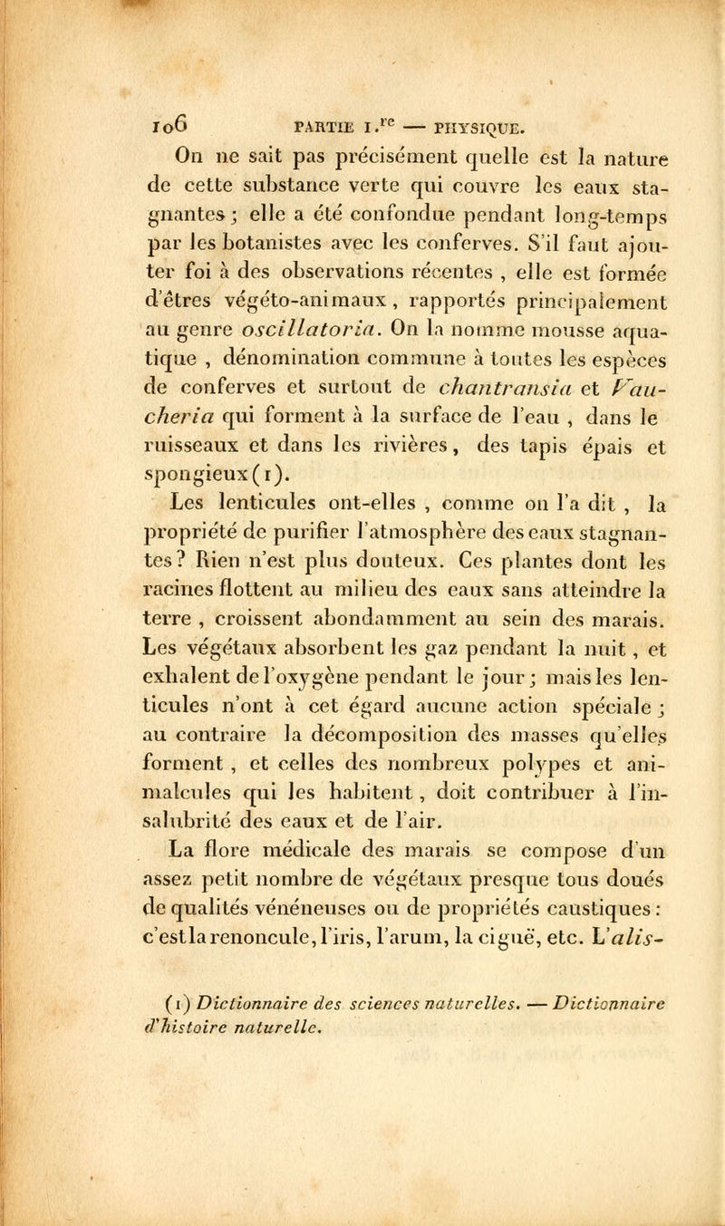 On ne sait pas précisément quelle est la nature de cette substance verte qui couvre les eaux sta- gnantes; elle a été confondue pendant long-temps par les botanistes avec les conferves. S'il faut ajou- ter foi à des observations récentes , elle est formée d'êtres végéto-animaux, rapportés principalement au genre oscillatoria. On la nomme mousse aqua- tique , dénomination commune à toutes les espèces de conferves et surtout de chantransia et f^au- cheria qui forment à la surface de l'eau , dans le ruisseaux et dans les rivières, des tapis épais et spongieux (r). Les lenticules ont-elles , comme on l'a dit , la propriété de purifier l'atmosphère des eaux stagnan- tes? Rien n'est plus douteux. Ces plantes dont les racines flottent au milieu des eaux sans atteindre la terre , croissent abondamment au sein des marais. Les végétaux absorbent les gaz pendant la nuit, et exhalent de l'oxygène pendant le jour; mais les len- ticules n'ont à cet égard aucune action spéciale j au contraire la décomposition des masses qu'elles forment , et celles des nombreux polypes et ani- malcules qui les habitent, doit contribuer à l'in- salubrité des eaux et de l'air. La flore médicale des marais se compose d'un assez petit nombre de végétaux presque tous doués de qualités vénéneuses ou de propriétés caustiques: c'estla renoncule, l'iris, l'arum, la ciguë, etc. L'alis- (i) Dictionnaire des sciences naturelles. — Dictionnaire (Vhistoire naturelle.