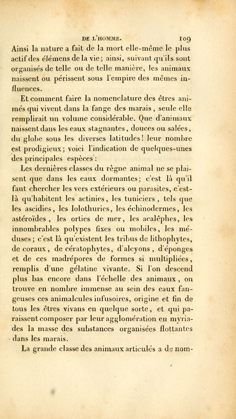 Ainsi la nature a fait de la mort elle-même le plus actif des élémens delà vie; ainsi, suivant qu'ils sont organisés de telle ou de telle manière, les animaux naissent ou périssent sous l'empire des mêmes in- fluences. Et comment faire la nomenclature des êtres ani- més qui vivent dans la fange des marais , seule elle remplirait un volume considérable. Que d'animaux naissent dans les eaux stagnantes, douces ou salées, du globe sous les diverses latitudes! leur nombre est prodigieux; voici l'indication de quelques-unes des principales espèces : Les dernières classes du règne animal ne se plai- sent que dans les eaux dormantes; c'est là qu'il faut chercher les vers extérieurs ou parasites, c'est- là qu'habitent les actinies, les tuniciers , tels que les ascidies, les lolothurics, les échinodermes, les astéroïdes , les orties de mer, les acalêphes, les innombrables polypes fixes ou mobiles, les mé- duses; c'est là qu'existent les tribus de lithophytes, de coraux, de cératophytes, d'alcyons, d'épongés et de ces madrépores de formes si multipliées, remplis d'une gélatine vivante. Si l'on descend plus bas encore dans l'échelle des animaux , on trouve en nombre immense au sein des eaux fan- geuses ces animalcules infusoires, origine et fin de tous les êtres vivans en quelque sorte, et qui pa- raissent composer par leur agglomération en myria- des la masse des substances organisées flottantes dans les marais. La grande classe des animaux articulés a de nom-