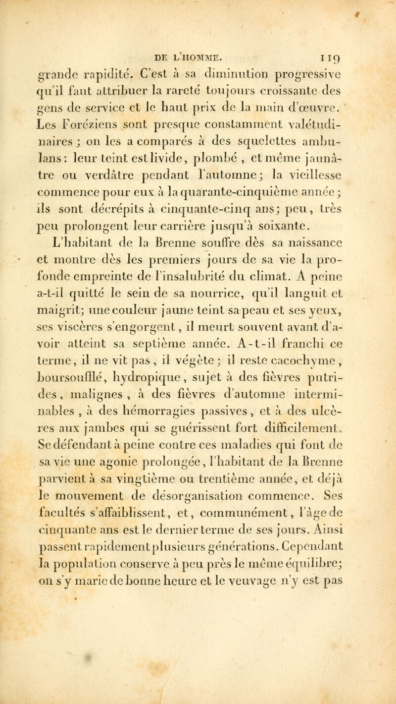 grande rapidité. C'est, à sa diminution progressive qu'il faut attribuer la rareté toujours croissante des gens de service et le haut prix de la main d'oeuvre. Les Foréziens sont presque constamment valétudi- naires ; on les a comparés à des squelettes ambu- lans: leur teint est livide, plombé, et même jaunâ- tre ou verdâtre pendant l'automne; la vieillesse commence pour eus à la quarante-cinquième année; ils sont décrépits à cinquante-cinq ans; peu, très peu prolongent leur carrière jusqu'à soixante. L'habitant de la Brenne souffre dès sa naissance et montre dès les premiers jours de sa vie la pro- fonde empreinte de l'insalubrité du climat. A peine a-t-il quitté le sein de sa nourrice, qu'il languit et maigrit; une couleur jaune teint sa peau et ses yeux, ses viscères s'engorgent, il meurt souvent avant d'a- voir atteint sa septième année. A-t-il franchi ce terme, il ne vit pas , il végète ; il reste cacochyme , boursouiïlé, hydropique, sujet à des fièvres putri- des , malignes , à des fièvres d'automne intermi- nables , à des hémorragies passives, et à des ulcè- res aux jambes qui se guérissent fort difficilement. Se défendant à peine contre ces maladies qui font de sa vie une agonie prolongée, l'habitant de la Brenne parvient à sa vingtième ou trentième année, et déjà le mouvement de désorganisation commence. Ses facultés s'affaiblissent, et, communément, l'âge de cinquante ans est le dernier terme de ses jours. Ainsi passent rapidement plusieurs générations. Cependant la population conserve à peu près le même équilibre; on s'y marie de bonne heure et le veuvage n'y est pas