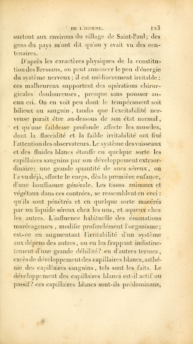 surtout «aux environs du village de Saint-Paul; des gens du pays m'ont dit qu'on y avait vu des cen- tenaires. D'après les caractères physiques de la constitu- tion des Bressans, on peut annoncer le peu d'énergie du système nerveux; il est médiocrement irritable: ces malheureux supportent des opérations chirur- gicales douloureuses, presque sans pousser au- cun cri. On en voit peu dont le tempérament soit bilieux ou sanguin , tandis que l'excitabilité ner- veuse parait être au-dessous de son état normal, et qu'une faiblesse profonde affecte les muscles, dont la flaccidité et la faible irritabilité ont fixé l'attention des observateurs. Le système des vaisseaux et des fluides blancs étouffe en quelque sorte les capillaires sanguins par son développement extraor- dinaire; une grande quantité de sucs séreux, on l'a vu déjà, affecte le corps, dès la première enfance, d'une bouffissure générale. Les tissus animaux et végétaux dans ces contrées, se ressemblent en ceci : qu'ils sont pénétrés et en quelque sorte macérés par un liquide séreux chez les uns, et aqueux chez les autres. L'influence habituelle des émanations marécageuses , modifie profondément l'organisme; est-ce en augmentant l'irritabilité d'un système aux dépens des autres, ou en les frappant indistinc- tement d'une grande débilite? en d'autres termes , exeèsde développement des capillaires blancs, asthé- nie de^ capillaires sanguins , tels sont les faits. Le développement des capillaires blancs est-il actif ou passif? ces capillaires blancs sont-ils prédominans,