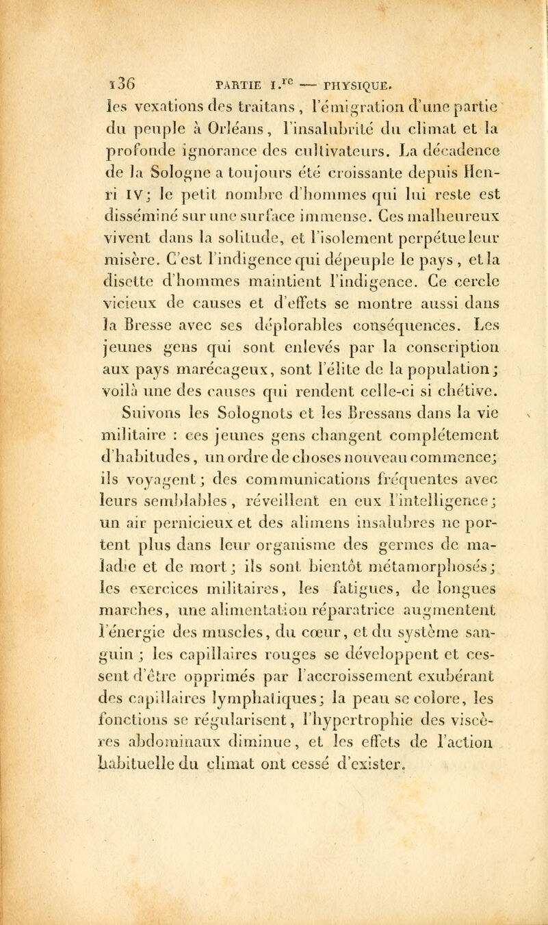 les vexations des ferâitans, l'émigration d'une partie du peuple à Orléans, l'insalubrité du climat et la profonde ignorance des cultivateurs. La décadence de la Sologne a toujours été croissante depuis Hen- ri IV] le petit nombre d'hommes qui lui reste est disséminé sur une surface immense. Ces malheureux vivent dans la solitude, et l'isolement perpétue leur misère. C'est l'indigence qui dépeuple le pays , et la disette d'hommes maintient l'indigence. Ce cercle vicieux de causes et d'effets se montre aussi dans la Bresse avec ses déplorables conséquences. Les jeunes gens qui sont enlevés par la conscription aux pays marécageux, sont l'élite de la population ; voilà une des causes qui rendent celle-ci si chétive. Suivons les Solognots et les Bressans dans la vie militaire : ces jeunes gens changent complètement d'habitudes, un ordre de choses nouveau commence; ils voyagent; des communications fréquentes avec leurs semblables, réveillent en eux l'intelligence; un air pernicieux et des alimens insalubres ne por- tent plus dans leur organisme des germes de ma- ladie et de mort; ils sont bientôt métamorphosés; les exercices militaires, les fatigues, de longues marches, une alimentation réparatrice augmentent 1 énergie des muscles, du cœur, et du système san- guin ; les capillaires rouges se développent et ces- sent d'être opprimés par l'accroissement exubérant des capillaires lymphatiques; la peau se colore, les fonctions se régularisent, l'hypertrophie des viscè- res abdominaux diminue, et les effets de l'action habituelle du climat ont cessé d'exister.