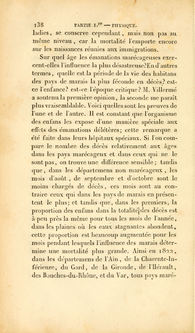 ladies, se conserve cependant, mais non pas au même niveau , car la mortalité l'emporte encore sur les naissances réunies aux immigrations. Sur quel âge les émanations marécageuses exer- cent-elles l'influence la plus désastreuse?En d'autres termes, quelle est la période de la vie des habitans des pays de marais la plus féconde en décès? est- ce l'enfance? est-ce l'époque critique? M. Villermé a soutenu la première opinion, la seconde me paraît plus vraisemblable. Voici quelles sont les preuves de l'une et de l'autre. 11 est constant que l'organisme des enfans les expose d'une manière spéciale aux effets des émanations délétères; celte remarque a été faite dans leurs hôpitaux spéciaux. Si l'on com- pare le nombre des décès relativement aux âges dans les pavs marécageux et dans ceux qui ne le sont pas, on trouve une différence sensible; tandis que , dans les départemens non marécageux , les mois d'août , de septembre et d'octobre sont le moins chargés de décès, ces mois sont au con- traire ceux qui dans les pays de marais en présen- tent le plus; et tandis que, dans les premiers, la proportion des enfans dans la totalité]des décès est à peu près la même pour tous les mois de l'année, dans les plaines où les eaux stagnantes abondent, cette proportion est beaucoup augmentée pour les mois pendant lesquels l'influence des marais déter- mine une mortalité plus grande. Ainsi en 1822, dans les départemens de l'Ain, de la Charente-In- férieure, du Gard, de la Gironde, de l'Hérault, des Bouches-du-Rhône, et du Var, tous pays mare-