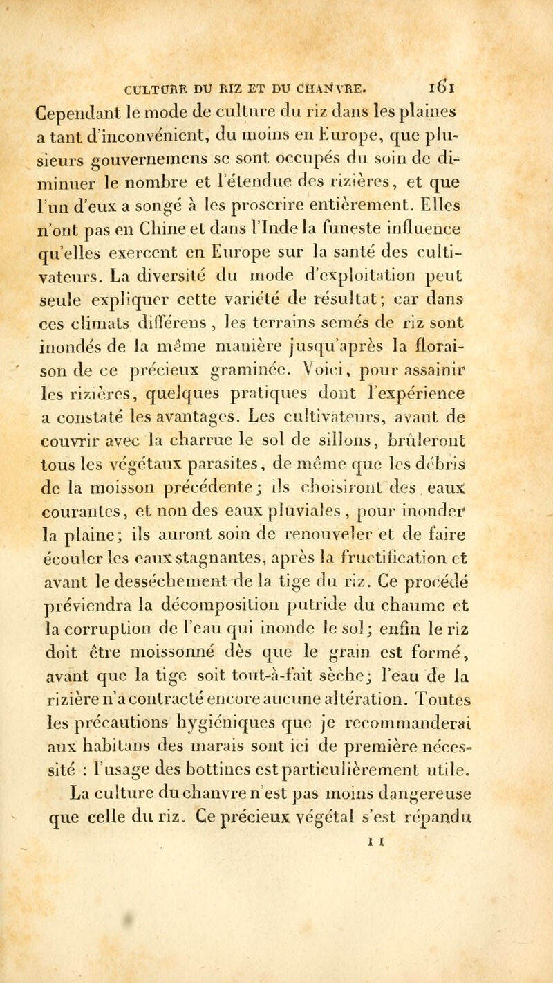 Cependant le mode de culture du riz dans les plaines a tant d'inconvénient, du moins en Europe, que plu- sieurs gouvernemens se sont occupés du soin de di- minuer le nombre et l'étendue des rizières, et que l'un d'eux a songé à les proscrire entièrement. Elles n'ont pas en Chine et dans l'Inde la funeste influence qu'elles exercent en Europe sur la santé des culti- vateurs. La diversité du mode d'exploitation peut seule expliquer cette variété de résultat; car dans ces climats dififérens , les terrains semés de riz sont inondés de la même manière jusqu'après la florai- son de ce précieux graminée. Voici, pour assainir les rizières, quelques pratiques dont l'expérience a constaté les avantages. Les cultivateurs, avant de couvrir avec la charrue le sol de sillons, brûleront tous les végétaux parasites, de même que les débris de la moisson précédente; ils choisiront des eaux courantes, et non des eaux pluviales , pour inonder la plaine ', ils auront soin de renouveler et de faire écouler les eaux stagnantes, après la fructification et avant le dessèchement de la tige du riz. Ce procédé préviendra la décomposition putride du chaume et la corruption de l'eau qui inonde le sol; enfin le riz doit être moissonné dès que le grain est formé, avant que la tige soit tout-à-fait sèche; l'eau de la rizière n'a contracté encore aucune altération. Toutes les précautions hygiéniques que je recommanderai aux habitans des marais sont ici de première néces- sité : l'usage des bottines est particulièrement utile. La culture du chanvre n'est pas moins dangereuse que celle du riz. Ce précieux végétal s'est répandu 11