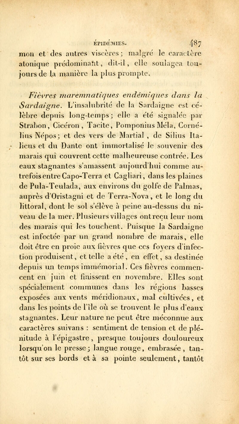 mon et des autres viscères; malgré le caractère atonique prédominait, dit-il, clic soulagea tou- jours de la manière la plus prompte. Fièvres maremnatiques endémiques dans la Sardaigne. L'insalubrité de la Sardaigne est cé- lèbre depuis long-temps; elle a été signalée par Strabon, Cicéron, Tacite, Pomponius Mêla, Corné- lins Népos; et des vers de Martial , de Silius Ita- licus et du Dante ont immortalisé le souvenir des marais qui couvrent cette malheureuse contrée. Les eaux stagnantes s'amassent aujourd'hui comme au- trefois entre Capo-Terra et Cagliari, dans les plaines de Pula-Teulada, aux environs du golfe de Palmas, auprès d'Oristagni et de Terra-Nova, et le long du littoral, dont le sol s'élève à peine au-dessus du ni- veau de la mer. Plusieurs villages ontreçu leur nom des marais qui les touchent. Puisque la Sardaignc est infectée par un grand nombre de marais, elle doit être en proie aux fièvres que ces foyers d'infec- tion produisent, et telle a été, en effet, sa destinée depuis un temps immémorial. Ces fièvres commen- cent en juin et finissent en novembre. Elles sont spécialement communes dans les régions basses exposées aux vents méridionaux, mal cultivées, et dans les points de l'île où. se trouvent le plus d'eaux stagnantes. Leur nature ne peut être méconnue aux caractères suivans : sentiment de tension et de plé- nitude à l'épigastre, presque toujours douloureux lorsqu'on le presse; langue rouge, embrasée, tan- tôt sur ses bords et à sa pointe seulement, tantôt