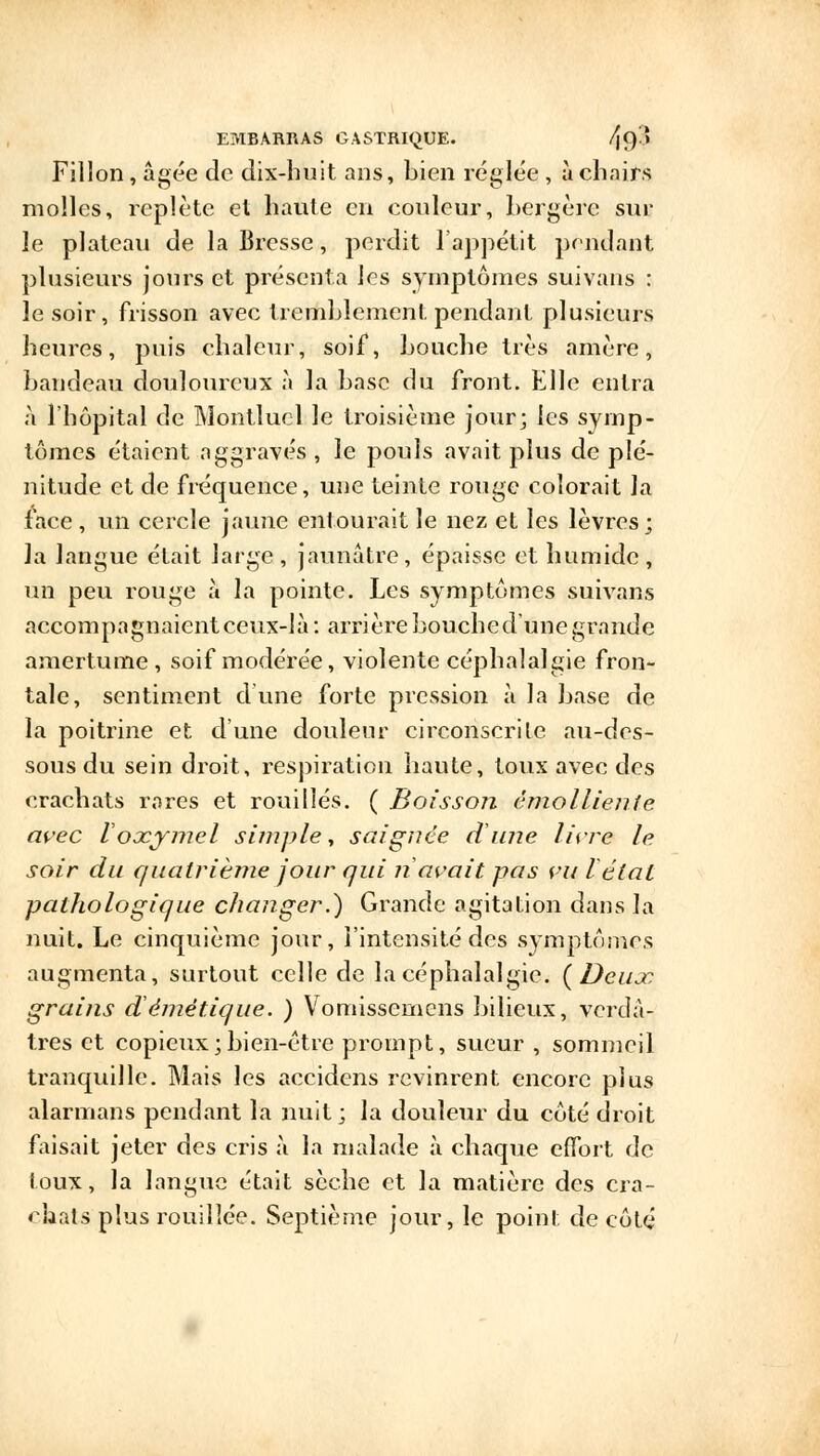 Fillon, âgée de dix-huit ans, bien réglée , à chairs molles, replète el haute en couleur, hergèrc sur le plateau de la Bresse, perdit l'appétit pendant plusieurs jours et présenta les symptômes suivans : le soir, frisson avec tremblement pendant plusieurs heures, puis chaleur, soif, bouche très amère, bandeau douloureux à la base du front. Elle entra à l'hôpital de Montlucl le troisième jour; les symp- tômes étaient aggravés , le pouls avait plus de plé- nitude et de fréquence, une teinte rouge colorait la face, un cercle jaune entourait le nez et les lèvres; la langue était large , jaunâtre, épaisse et humide , un peu rouge à la pointe. Les symptômes suivans accompagnaient ceux-là: arrière bouched'une grande amertume, soif modérée, violente céphalalgie fron- tale, sentiment dune forte pression à la base de la poitrine et d'une douleur circonscrite au-des- sous du sein droit, respiration haute, toux avec des crachats rares et rouilles. ( Boissoîi émoiliente avec Voocjmel simple, saignée dune livre le soir du quatrième jour qui ri avait pas vu létal pathologique changer.) Grande agitation dans la nuit. Le cinquième jour, l'intensité des symptômes augmenta, surtout celle de la céphalalgie. {Deux grains démêtique. ) Vomissemcns bilieux, verdâ- tres et copieux ; bien-être prompt, sueur , sommeil tranquille. Mais les accidens revinrent encore plus alarnians pendant la nuit; la douleur du côté droit faisait jeter des cris à la malade à chaque effort de toux, la langue était sèche et la matière des cra- chats plus rouillée. Septième jour, le point de côté