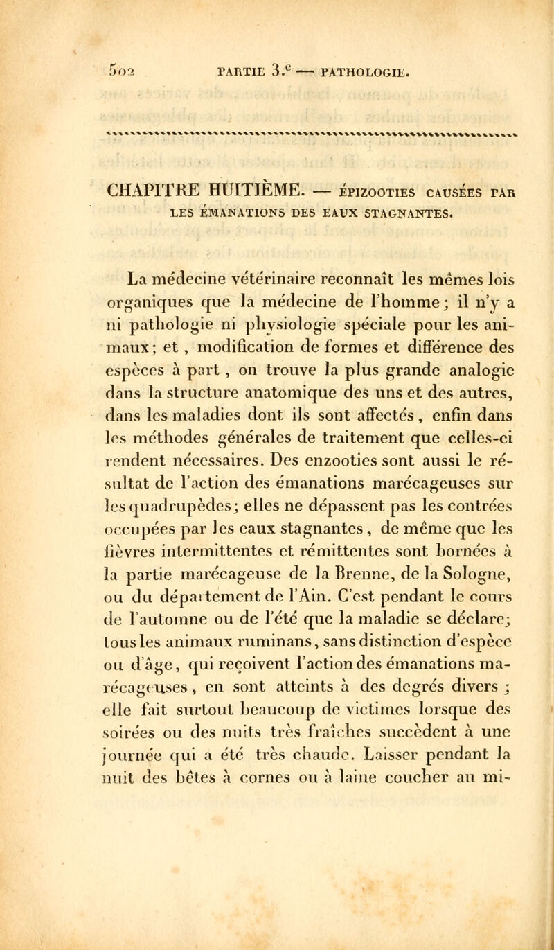 CHAPITRE HUITIEME. — épizooties causées par LES ÉMANATIONS DES EAUX STAGNANTES. La médecine vétérinaire reconnaît les mêmes lois organiques que la médecine de l'homme; il n'y a ni pathologie ni physiologie spéciale pour les ani- maux; et, modification de formes et différence des espèces à part , on trouve la plus grande analogie dans la structure anatomique des uns et des autres, dans les maladies dont ils sont affectés , enfin dans les méthodes générales de traitement que celles-ci rendent nécessaires. Des enzooties sont aussi le ré- sultat de l'action des émanations marécageuses sur les quadrupèdes; elles ne dépassent pas les contrées occupées par les eaux stagnantes, de même que les lièvres intermittentes et rémittentes sont bornées à la partie marécageuse de la Brenne, de la Sologne, ou du dépaitement de l'Ain. C'est pendant le cours de l'automne ou de l'été que la maladie se déclare; tous les animaux ruminans, sans distinction d'espèce ou d'âge, qui reçoivent l'action des émanations ma- récageuses , en sont atteints à des degrés divers ; elle fait surtout beaucoup de victimes lorsque des soirées ou des nuits très fraîches succèdent à une journée qui a été très chaude. Laisser pendant la nuit des bêtes à cornes ou à laine coucher au mi-