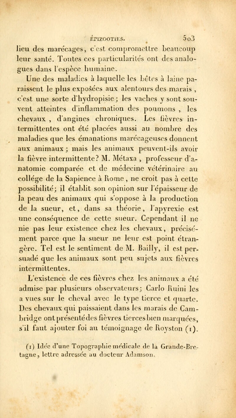 lieu des marécages, c'est compromettre beaucoup leur santé. Toutes ces particularités ont des analo- gues dans l'espèce humaine. Une des maladies à laquelle les bêtes à laine pa- raissent le plus exposées aux alentours des marais , c'est une sorte d'hydropisie; les vaches y sont sou- vent atteintes d'inflammation des poumons , les chevaux , d'angines chroniques. Les lièvres in- termittentes ont été placées aussi au nombre des maladies que les émanations marécageuses donnent aux animaux ; mais les animaux peuvent-ils avoir la fièvre intermittente? M. Métaxa , professeur d'a,- natomie comparée et de médecine vétérinaire au collège de la Sapience à Rome, ne croit pas à cette possibilité; il établit son opinion sur l'épaisseur de la peau des animaux qui s'oppose à la production de la sueur, et, dans sa théorie, l'apyrexie est une conséquence de cette sueur. Cependant il ne nie pas leur existence chez les chevaux, précisé- ment parce que la sueur ne leur est point étran- gère. Tel est le sentiment de M. Bailly, il est per- suadé que les animaux sont peu sujets aux fièvres intermittentes. L'existence de ces fièvres chez les. animaux a été admise par plusieurs observateurs; Carlo iluini les a vues sur le cheval avec le type tierce et quarte. Des chevaux qui paissaient dans les marais de Cam- bridge ont présenté des fièvres tierces bien marquées, s'il faut ajouter foi au témoignage de Royston (i). (i) Idée d'une Topographie me'dicale de la Grande-Bre- tagne, lettre adresse'e au docteur Adamson,