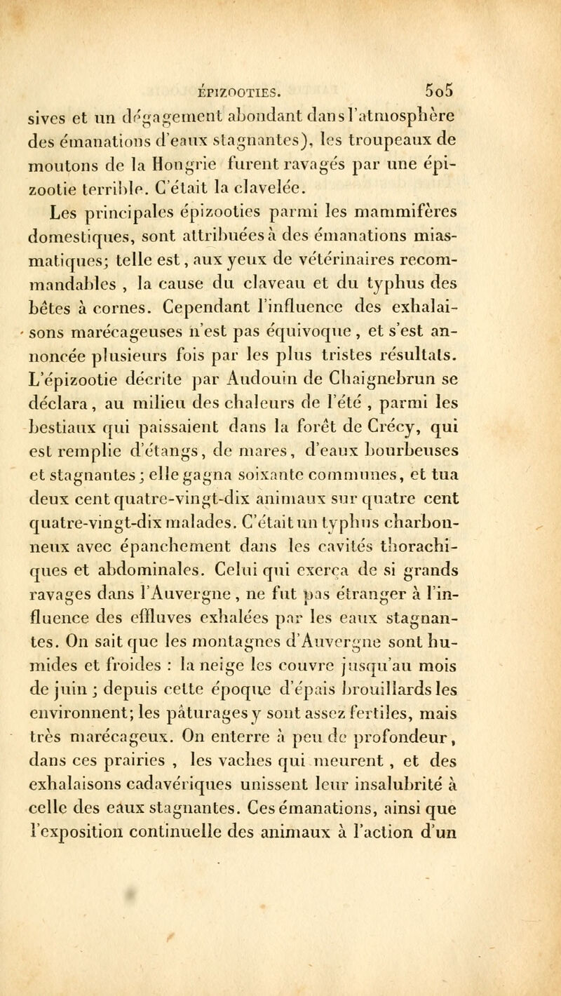 sivcs et un dégagement abondant clan s l'atmosphère des émanations d'eanx stagnantes), les troupeaux de moutons de la Hongrie furent ravagés par une épi- zootie terrible. C'était la clavelée. Les principales épizooties parmi les mammifères domestiques, sont attribuées à des émanations mias- matiques; telle est, aux yeux de vétérinaires recom- mandables , la cause du claveau et du typhus des bêtes à cornes. Cependant l'influence des exhalai- sons marécageuses n'est pas équivoque , et s'est an- noncée plusieurs fois par les plus tristes résultais. L'épizootie décrite par Audouin de Chaignebrun se déclara, au milieu des chaleurs de l'été , parmi les bestiaux qui paissaient dans la forêt de Crécy, qui est remplie d'étangs, de mares, d'eaux bourbeuses et stagnantes; elle gagna soixante communes, et tua deux cent quatre-vingt-dix animaux sur quatre cent quatre-vingt-dix malades. C'était un tvphus charbon- neux avec épanchement dans les cavités thorachi- ques et abdominales. Celui qui exerça de si grands ravages dans l'Auvergne, ne fut pas étranger à l'in- fluence des effluves exhalées par les eaux stagnan- tes. On sait que les montagnes d'Auvergne sont hu- mides et froides : la neige les couvre jusqu'au mois de juin ; depuis cette époque d'épais brouillards les environnent; les pâturages y sont assez fertiles, mais très marécageux. On enterre à peu de profondeur, dans ces prairies , les vaches qui meurent, et des exhalaisons cadavériques unissent leur insalubrité à celle des eaux stagnantes. Ces émanations, ainsi que l'exposition continuelle des animaux à l'action d'un