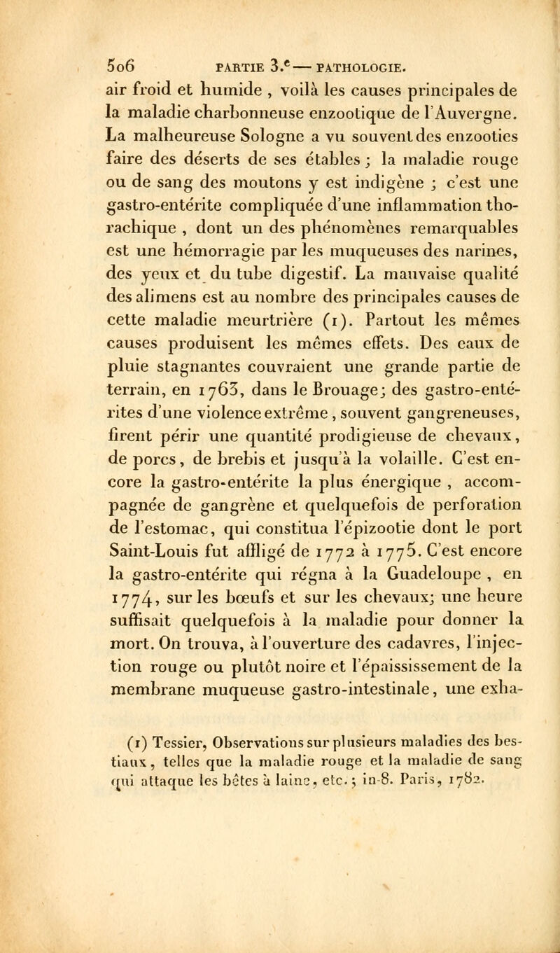 air froid et humide , voilà les causes principales de la maladie charbonneuse enzootique de l'Auvergne. La malheureuse Sologne a vu souvent des enzooties faire des déserts de ses étables; la maladie rouge ou de sang des moutons y est indigène ; c'est une gastro-entérite compliquée d'une inflammation tho- rachique , dont un des phénomènes remarquables est une hémorragie par les muqueuses des narines, des yeux et du tube digestif. La mauvaise qualité desalimens est au nombre des principales causes de cette maladie meurtrière (i). Partout les mêmes causes produisent les mêmes effets. Des eaux de pluie stagnantes couvraient une grande partie de terrain, en 1763, dans le Brouage; des gastro-enté- rites d'une violence extrême, souvent gangreneuses, firent périr une quantité prodigieuse de chevaux, de porcs, de brebis et jusqu'à la volaille. C'est en- core la gastro-entérite la plus énergique , accom- pagnée de gangrène et quelquefois de perforation de l'estomac, qui constitua l'épizootie dont le port Saint-Louis fut affligé de 1772 à ijj5. C'est encore la gastro-entérite qui régna à la Guadeloupe , en 1774, sur les bœufs et sur les chevaux; une heure suffisait quelquefois à la maladie pour donner la mort. On trouva, à l'ouverture des cadavres, l'injec- tion rouge ou plutôt noire et l'épaississement de la membrane muqueuse gastro-intestinale, une exha- (1) Tessier, Observations sur plusieurs maladies des bes- tiaux, telles que la maladie rouge et la maladie de sang qui attaque les bêtes à laine, etc.; in-8. Paris, 1782.