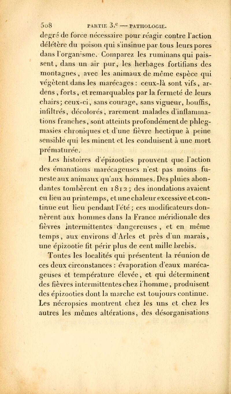 degré de force nécessaire pour réagir contre l'action délétère du poison qui s'insinue par tous leurs pores dans l'organisme. Comparez les ruminans qui pais- sent, dans un air pur, les herbages fortifians des montagnes , avec les animaux de même espèce qui végètent dans les marécages : ceux-là sont vifs, ar- dens , forts, et remarquables par la fermeté de leurs chairs; ceux-ci, sans courage, sans vigueur, boums, infiltrés, décolorés, rarement malades d'inflamma- tions franches, sont atteints profondément de phleg- masies chroniques et d'une fièvre hectique à peine sensible qui les minent et les conduisent à une mort prématurée. Les histoires d'épizoolies prouvent que l'action des émanations marécageuses n'est pas moins fu- neste aux animaux qu'aux hommes. Des pluies abon- dantes tombèrent en 1812; des inondations avaient eu lieu au printemps, et une chaleur excessive et con- tinue eut lieu pendant l'été; ces modificateurs don- nèrent aiix hommes dans la France méridionale des fièvres intermittentes dangereuses , et en même temps, aux environs d'Arles et près d'un marais, une épizootie fit périr plus de cent mille brebis. Toutes les localités qui présentent la réunion de ces deux circonstances : évaporation d'eaux maréca- geuses et température élevée, et qui déterminent des fièvres intermittentes chez i'homme, produisent des épizooties dont la marche est toujours continue. Les nécropsies montrent chez les uns et chez les autres les mêmes altérations, des désorganisation
