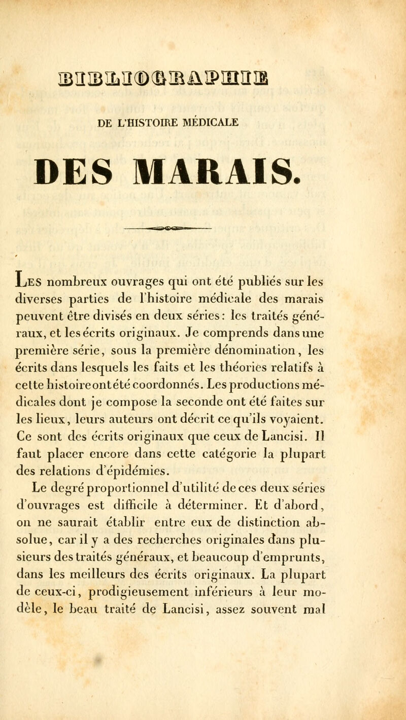 Ï3!III3ÏL]I®(&IBJ1!PIIIIÎIB DE L'HISTOIRE MEDICALE DES MARAIS. JLes nombreux ouvrages qui ont été publiés sur les diverses parties de l'histoire médicale des marais peuvent être divisés en deux séries: les traités géné- raux, et les écrits originaux. Je comprends dans une première série, sous la première dénomination, les écrits dans lesquels les faits et les théories relatifs à cette histoireontété coordonnés. Les productions mé- dicales dont je compose la seconde ont été faites sur les lieux, leurs auteurs ont décrit ce qu'ils voyaient. Ce sont des écrits originaux que ceux de Lancisi. Il faut placer encore dans cette catégorie la plupart des relations d'épidémies. Le degré proportionnel d'utilité de ces deux séries d'ouvrages est difficile à déterminer. Et d'abord, on ne saurait établir entre eux de distinction ab- solue, car il y a des recherches originales dans plu- sieurs des traités généraux, et beaucoup d'emprunts, dans les meilleurs des écrits originaux. La plupart de ceux-ci, prodigieusement inférieurs à leur mo- dèle, le beau traité de Lancisi, assez souvent mal