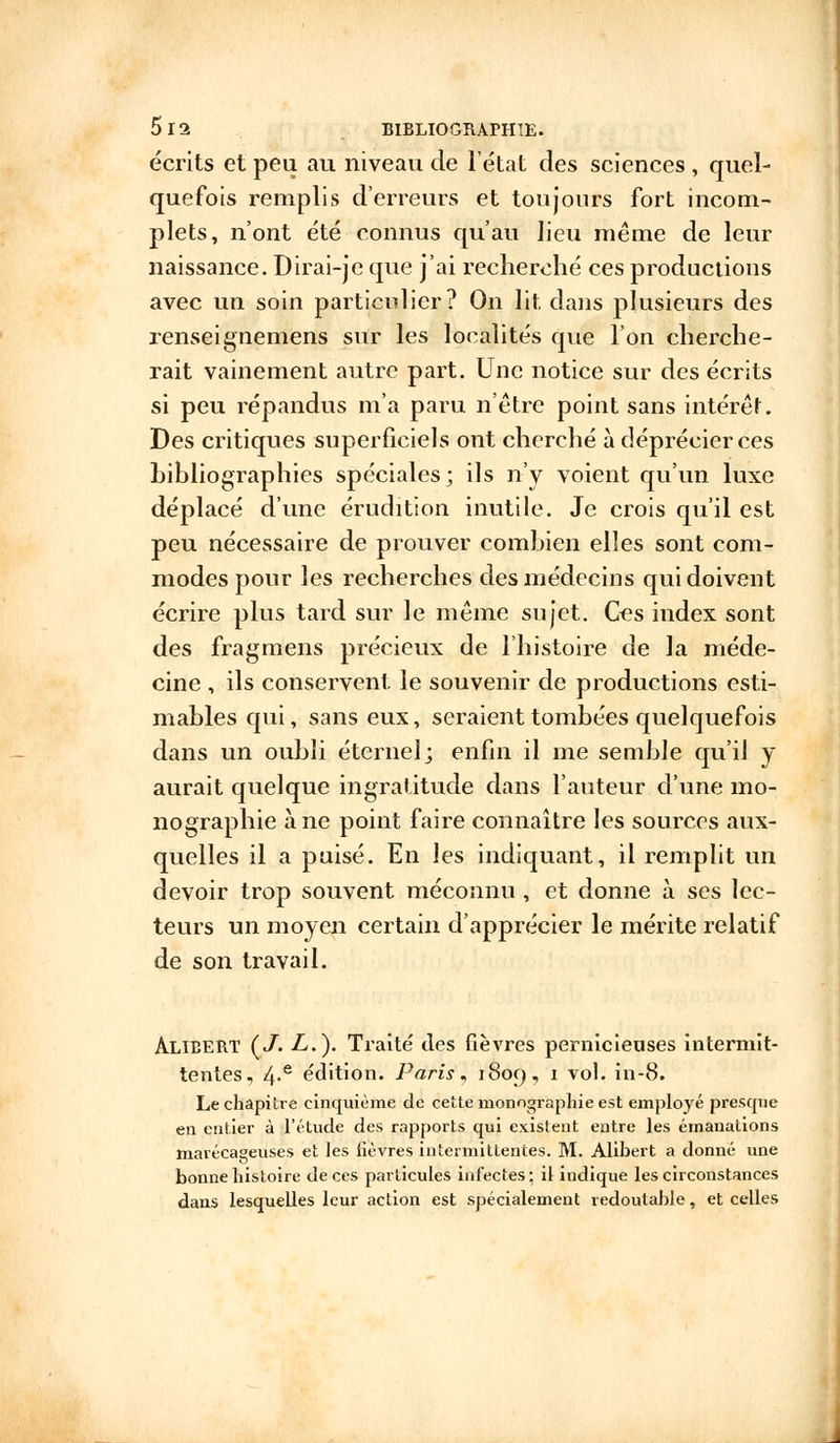 écrits et peu au niveau de l'état des sciences , quel- quefois remplis d'erreurs et toujours fort incom- plets, n'ont été connus qu'au lieu même de leur naissance. Dirai-je que j'ai recherché ces productions avec un soin particulier? On lit dans plusieurs des renseignemens sur les localités que l'on cherche- rait vainement autre part. Une notice sur des écrits si peu répandus m'a paru n'être point sans intérêt. Des critiques superficiels ont cherché à déprécier ces bibliographies spéciales; ils n'y voient qu'un luxe déplacé dune érudition inutile. Je crois qu'il est peu nécessaire de prouver combien elles sont com- modes pour les recherches des médecins qui doivent écrire plus tard sur le même sujet. Ces index sont des fragmens précieux de l'histoire de la méde- cine , ils conservent le souvenir de productions esti- mables qui, sans eux, seraient tombées quelquefois dans un oubli éternel; enfin il me semble qu'il y aurait quelque ingratitude dans l'auteur d'une mo- nographie à ne point faire connaître les sources aux- quelles il a puisé. En les indiquant, il remplit un devoir trop souvent méconnu , et donne à ses lec- teurs un moyen certain d'apprécier le mérite relatif de son travail. Alieert (J. L.). Traité des fièvres pernicieuses intermit- tentes, 4-e édition. Paris, 1809, 1 vol. in-8. Le chapitre cinquième de cette monographie est employé presque en entier à l'étude des rapports qui existent entre les émanations marécageuses et les fièvres intermittentes. M. Alihert a donné une bonne histoire de ces particules infectes; il indique les circonstances dans lesquelles leur action est spécialement redoutable, et celles