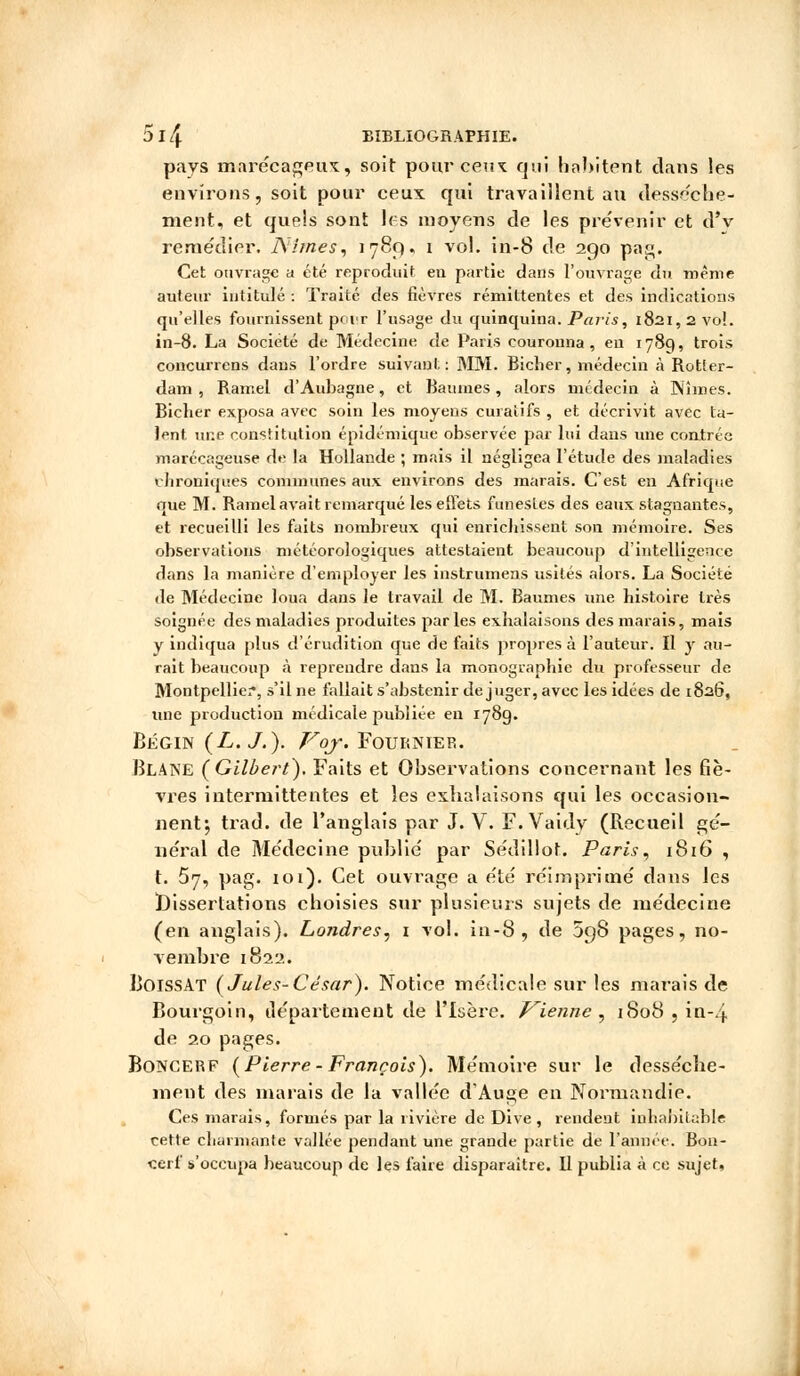 pays marécageux, soit pour ceux qvii habitent dans les environs, soit pour ceux qui travaillent au dessèche- ment, et quels sont les moyens de les prévenir et d'v remédier, Nîmes, 1789, 1 vol. in-8 de 290 pag. Cet ouvrage a été reproduit en partie dans l'ouvrage du même auteur intitulé : Traité des fièvres rémittentes et des indications qu'elles fournissent pour l'usage du quinquina. Paris, 1821,2 vol. in-8. La Société de Médecine de Paris couronna, eu 1789, trois concurrens dans l'ordre suivant: MM. Bicher, médecin à Rotter- dam , Ramel d'Aubagne, et Baumes, alors médecin à Nîmes. Bicher exposa avec soin les moyens curaîifs , et décrivit avec ta- lent une constitution épidémique observée par lui dans une contrée marécageuse de la Hollande ; mais il négligea l'étude des maladies chroniques communes aux environs des marais. C'est en Afrique que M. Ramel avait remarqué les effets funestes des eaux stagnantes, et recueilli les faits nombreux qui enrichissent son mémoire. Ses observations météorologiques attestaient beaucoup d'intelligence dans la manière d'employer les instrumens usités alors. La Société de Médecine loua dans le travail de M. Baumes une histoire très soignée des maladies produites parles exhalaisons des marais, mais y indiqua plus d'érudition que de faits propres à l'auteur. Il y au- rait beaucoup à reprendre dans la monographie du professeur de Montpellier, s'il ne fallait s'abstenir déjuger, avec les idées de 1826, une production médicale publiée en 178g. Bégin (L. J. ). Voj. Four nier. Blaise (Gilbert). Faits et Observations concernant les fiè- vres intermittentes et les exhalaisons qui les occasion- nent; trad. de l'anglais par J. V. F. Vaidy (Recueil gé- néral de Médecine publié par Sédillot. Paris, 1816 , t. 57, pag. toi). Cet ouvrage a été réimprimé dans les Dissertations choisies sur plusieurs sujets de médecine (en anglais). Londres, 1 vol. in-8, de 098 pages, no- vembre 1822. BoissAT (Jules-César). Notice médicale sur les marais de Bourgoin, département de l'Isère. Vienne , 1808 , in-4 de 20 pages. Boncerp (Pierre- François). Mémoire sur le dessèche- ment des marais de la vallée d'Auge en Normandie. Ces marais, formés par la rivière de Dive , rendent inhabitable cette charmante vallée pendant une grande partie de l'année. Bon- «erf s'occupa beaucoup de les faire disparaître. Il publia à ce sujet.