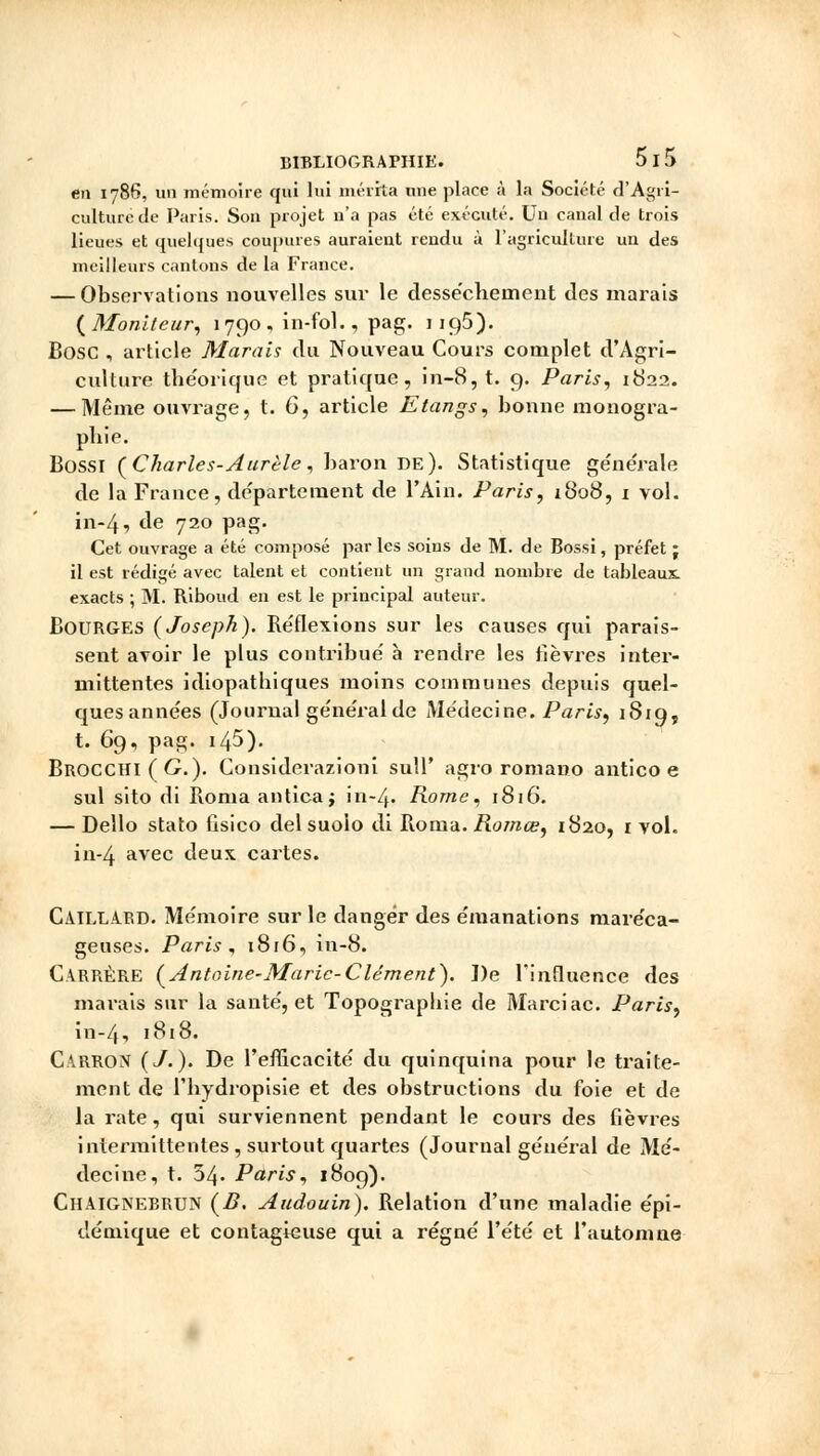 en 1786, un mémoire qui lui mérita une place à la Société d'Agri- culture de Paris. Sou projet n'a pas été exécuté. Uu canal de trois lieues et quelques coupures auraient rendu à l'agriculture un des meilleurs cantons de la France. — Observations nouvelles sur le dessèchement des marais (Moniteur, 1790, in-fol., pag. ngô). Bosc , article Marais du Nouveau Cours complet d'Agri- culture théorique et pratique, in-8,t. 9. Paris, 1822. — Même ouvrage, t. 6, article Etangs, bonne monogra- phie. Bossi (Charles-Aurèle, baron de). Statistique générale de la France, département de l'Ain. Paris, 1808, i vol. in-4, de 720 pag. Cet ouvrage a été composé parles soins de M. de Bossi, préfet ; il est rédigé avec talent et contient un grand nombre de tableaux, exacts ; M. Riboud en est le principal auteur. Bourges (Joseph). Réflexions sur les causes qui parais- sent avoir le plus contribue' à rendre les fièvres inter- mittentes idiopatbiques moins communes depuis quel- ques anne'es (Journal ge'ne'ralde Médecine. Paris, 1819, t. 69, pag. i45). BROCCIII (C). Considerazioni sull' agro romano antico e sul sito di Borna antica; in-4. Rome, 1816. — Dello stato fisico del suolo di Ronia. Romœ, 1820, 1 vol. in-4 avec deux cartes. CaïLLABD. Mémoire sur le danger des émanations maréca- geuses. Paris , 1816, in-8. CABRÈRE (Antoine-Marie-Clément). De l'influence des marais sur la santé, et Topographie de Marciac. Paris, in-4, 1818. Carron (J.). De l'efficacité du quinquina pour le traite- ment de l'hydropisie et des obstructions du foie et de la rate, qui surviennent pendant le cours des fièvres intermittentes , surtout quartes (Journal général de Mé- decine, t. 54. Paris, 1809). Chaignebbun (B. Audouin). Relation d'une maladie épi- démique et contagieuse qui a régné l'été et l'automne