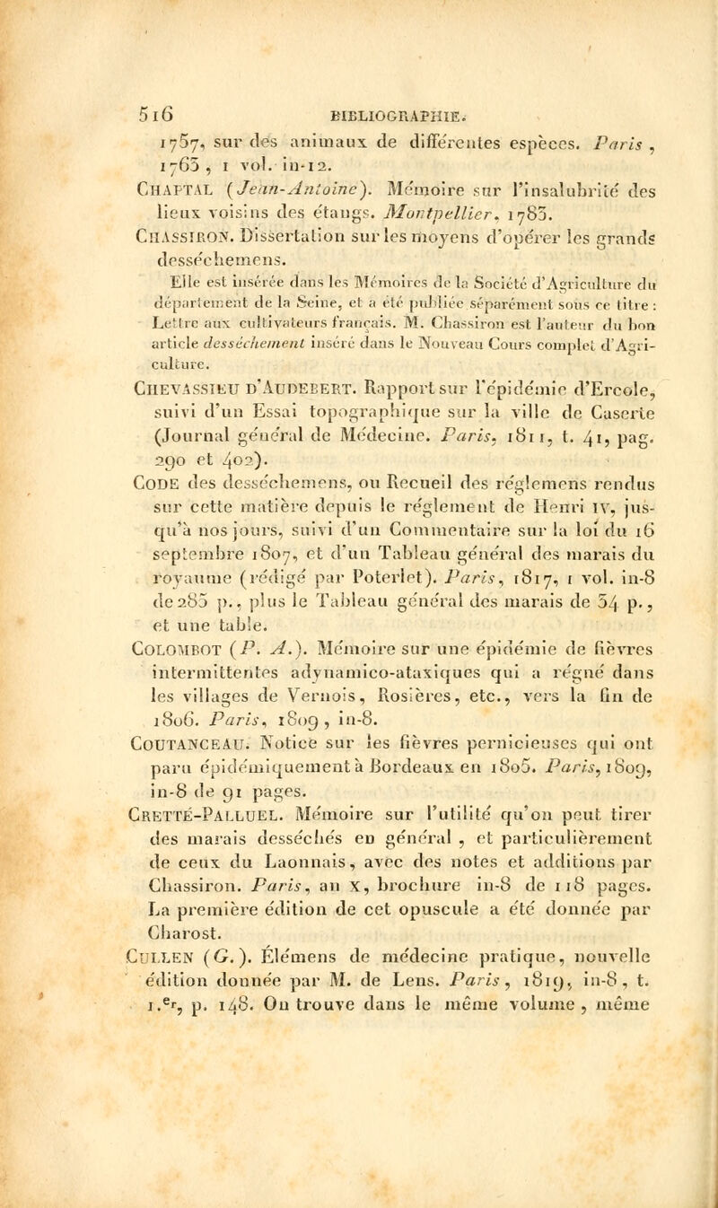 1757, sur des animaux de différentes espèces. Paris, 1765 , 1 vol. in-12. Chaptal {Jean-Antoine). Mémoire sur l'insalubrité' des lieux voisins des étangs. Montpellier* 1783. CllAssiRON. Dissertation sur les moyens d'opéi-er les grands dessécbemens. Elle est insérée dans les Mémoires de la Société d'Agriculture du département de la Seine, et a été publiée séparément sous ce titre : Lettre aux cultivateurs français. M. Chassiron est l'auteur du bon article dessèchement inséré dans le Nouveau Cours complet d'Agri- culture. Ciievassieu d'Audebert. Rapport sur re'pide'mie d'Ercole, suivi d'un Essai tôpographiquè sur la ville de Caserie (Journal général de Me'deeine. Paris. 1811, t. 41, pag. 290 et 4°2)* Code des dessécbeniens, ou Recueil des re'glemens rendus sur cette matière depuis le re'glement de Henri iv, jus- qu'à nos jours, suivi d'un Commentaire sur la loi du 16 septembre 1807, et d'un Tableau général des marais du royaume (rédigé par Potei'let). Paris, 1817, 1 vol. in-8 de285 p., plus le Tableau général des marais de 54 p., et une table. Colombot (P. A.). Mémoire sur une épidémie de fièvres intermittentes adynamico-ataxiques qui a régné dans les villages de Vernois, Rosières, etc., vers la fin de 1806. Paris, 1809, in-8. Coutanceau. Notice sur les fièvres pernicieuses qui ont paru épidémiquementà Bordeaux en i8o5. Paris, 1809, in-8 de 91 pages. CrettÉ-Palluel. Mémoire sur l'utilité qu'on peut tirer des marais desséebés en général , et particulièrement de ceux du Laonnais, avec des notes et additions par Cbassiron. Paris, an X, broebure in-8 de 118 pages. La première édition de cet opuscule a été donnée par Cbarost. Cullen (G.). Élémens de médecine pratique, nouvelle édition donnée par M. de Lens. Paris, 1819., in-8, t. i.er, p, 148. Ou trouve dans le même volume, même