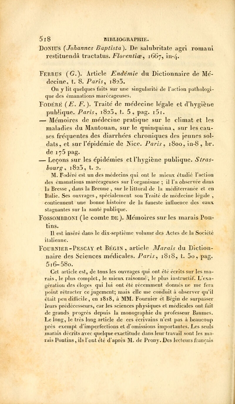 DoNIUS (Johannes Daptista). De saluhritate agri romani restituendâ tractatus. Florentine, 1667, ï 11-4• Ferrus (G.). Article Endémie du Dictionnaire de Mé- decine, t. 8. Paris, 189.3. On y lit quelques faits sur une singularité de l'action pathologi- que des émanations marécageuses. FodérÉ (E. F.). Traite' de médecine légale et d'hygiène publique. Paris, 1825, t. 5 , pag. i5i. — Mémoires de médecine pratique sur le climat et les maladies du Mantouan, sur le quinquina, sur les cau- ses fréquentes des diarrhées chroniques des jeunes sol- dats, et sur l'épidémie de Nice. Paris , 1800, in-8 , hr. de 175 pag. — Leçons sur les épidémies et l'hygiène publique. Stras- bourg , 1823, t. 2. M. Fodéré est un des médecins qui ont le mieux étudié l'action des émanations marécageuses sur l'organisme ; il l'a observée dans la Bresse , dans la Brenne , sur le littoral de la médilerranée et en Italie. Ses ouvrages, spécialement son Traité de médecine légale , contiennent une bonne histoire de la funeste inlluence des eaux stagnantes sur la santé publique. FossOMBRONl (le comte de). Mémoires sur les marais Pon- tins. Il est inséré dans le dix-septième volume des Actes de la Société italienne. FourNIER-PescAy et Bégin , article Marais du Diction- naire des Sciences médicales. Paris, 1818, t. 5o, pag. 5 i6-58o. Cet article est, de tous les ouvrages qui ont été écrits sur les ma- rais, le plus complet, le mieux raisonné, le plus instructif. L'exa- gération des éloges qui lui ont été récemment donnés ne me fera point rétracter ce jugement; mais elle me conduit à observer qu'il était peu difficile, en 1818, à MM. Fournier et Bégin de surpasser leurs prédécesseurs, car les sciences physiques et médicales ont fait de grands progrès depuis la monographie du professeur Baumes. Le long, le très long article de ces écrivains n'est pas à beaucoup près exempt d'imperfections et d'omissions importantes. Les seuls marais décrits avec quelque exactitude dans leur travail sont les ma- rais Pontins, ils l'ont été d'après M. de Prony. Des lecteurs français