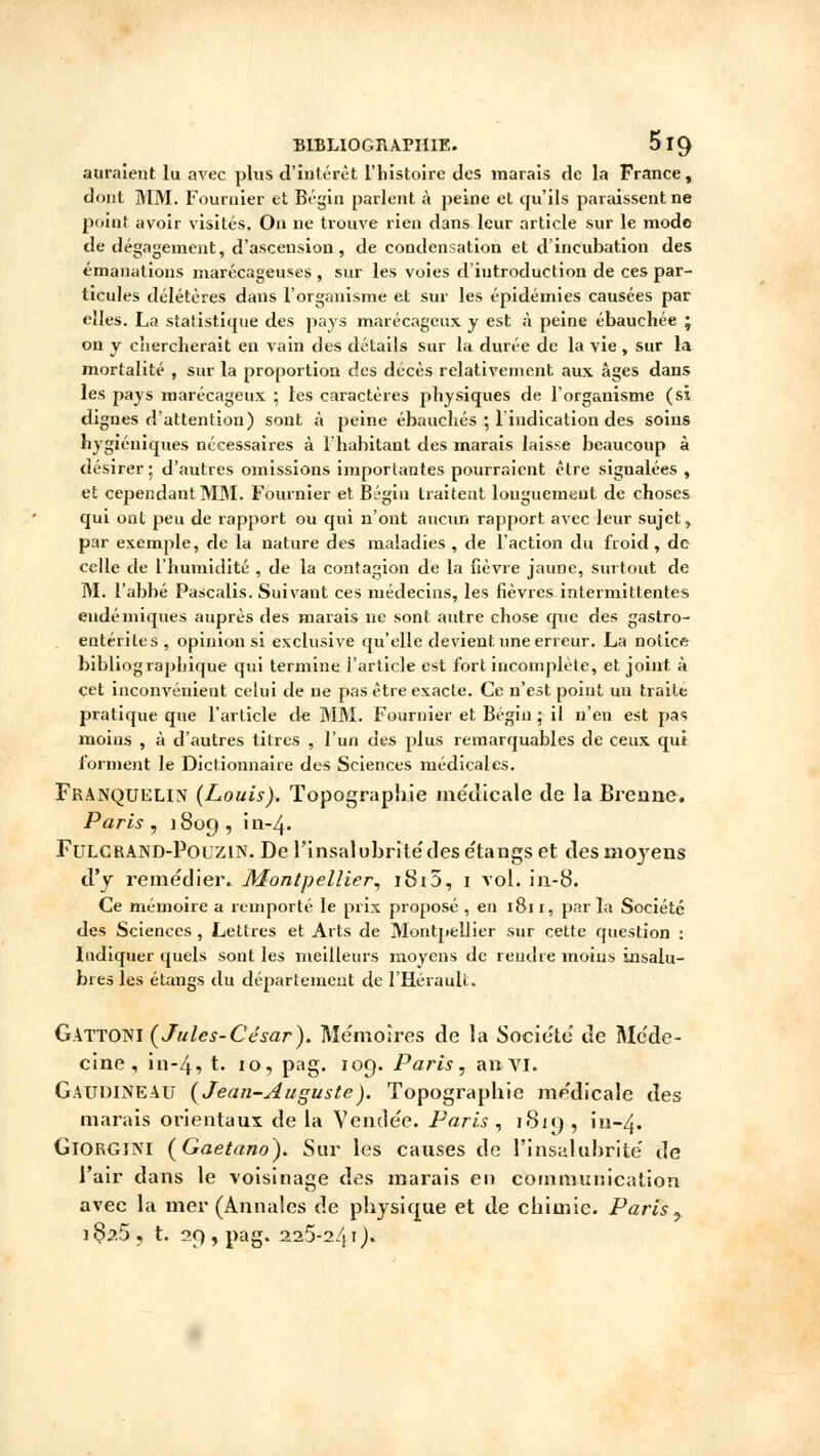 auraient lu avec plus d'intérêt l'histoire des marais de la France, dont MM. Fournier et Bégin parlent à peine et qu'ils paraissent ne point avoir visités. On ne trouve rien dans leur article sur le mode de dégagement, d'ascension, de condensation et d'incubation des émanations marécageuses , sur les voies d'introduction de ces par- ticules délétères dans l'organisme et sur les épidémies causées par elles. La statistique des pays marécageux y est à peine ébauchée j on y chercherait en vain des détails sur la durée de la vie , sur la mortalité , sur la proportion des décès relativement aux âges dans les pays marécageux ; les caractères physiques de l'organisme (si dignes d'attention) sont à peine ébauchés ; l'indication des soins hygiéniques nécessaires à l'habitant des marais laisse beaucoup à désirer ; d'autres omissions importantes pourraient être signalées , et cependant MM. Fournier et Bégln traitent longuement de choses qui ont peu de rapport ou qui n'ont aucun rapport avec leur sujet, par exemple, de la nature des maladies , de l'action du froid, de celle de l'humidité , de la contagion de la fièvre jaune, surtout de M. l'abbé Pascalis. Suivant ces médecins, les fièvres intermittentes endémiques auprès des marais ne sont autre chose que des gastro- entérites, opinion si exclusive qu'elle devient une erreur. La notice bibliographique qui termine l'article est fort incomplète, et joint, à cet inconvénient celui de ne pas être exacte. Ce n'est point un traite pratique que l'article de MM. Fournier et Bégin ; il n'en est pas moins , à d'autres titres , l'un des plus remarquables de ceux qui forment le Dictionnaire des Sciences médicales. Franquelin (Louis). Topographie médicale de la Brenne. Paris , 1809 , in-4. Fulcrand-Polzin. De l'insalubrite'des étangs et desmojrens d'y remédier. Montpellier, i8i5, 1 vol. in-8. Ce mémoire a remporté le prix proposé , en 1811, par la Société des Sciences , Lettres et Arts de Montpellier sur cette question : Indiquer quels sont les meilleurs moyens de rendre moins insalu- bres les étangs du département de l'Hérault. Gattoni (Jules-César). Mémoires de la Société de Méde- cine, in-4, t. 10, pag. 109. Paris, an VI. Gaudineau (Jean-Auguste). Topographie médicale des marais orientaux de la Vendée. Paris , 1819 , în-4. GlORGlNl (Gaetano). Sur les causes de l'insalubrité de l'air dans le voisinage des marais en communication avec la mer (Annales de physique et de chimie. Paris , i8/j?.5, t. 29, pag. 225-241).