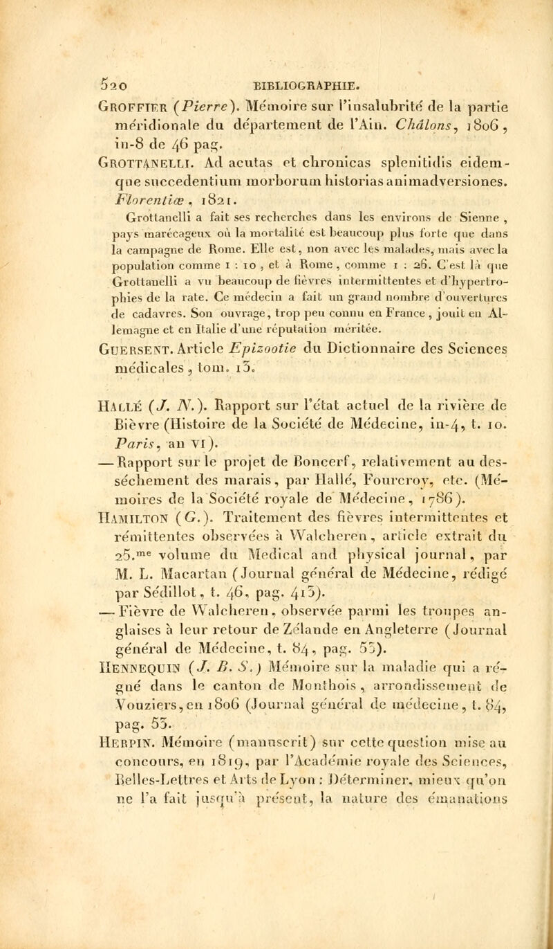 GROFFIFR (Pierre). Mémoire sur l'insalubrité de la partie méridionale du département de l'Ain. Chdlons, ]8oG, in-8 de /,6 pas;. Grottanelli. Ad acutas et chronicas splenitidis eidem- que succedentium morborum historiasanimadversiones. Florentiœ , 1821. Grottanelli a fait ses recherches dans les environs de Sienne , pays marécageux où la mortalité est beaucoup plus forte que dans la campagne de Rome. Elle est, non avec les malades, mais avec la population comme 1 : 10 , et à Rome , comme 1 : 26. C'est là que Grottanelli a vu beaucoup de lièvres intermittentes et d'hypertro- phies de la rate. Ce médecin a fait un grand nombre d'ouvertures de cadavres. Son ouvrage, trop peu connu en France , jouit en Al- lemagne et en Italie d'une réputation méritée. Guersent. Article Epizootie du Dictionnaire des Sciences médicales, tom. i5. HALLE (J. TV.). Rapport sur l'état actuel de la rivière de Bièvre (Histoire de la Société de Médecine, in-4, t. 10. Paris, an VI). — Rapport sur le projet de Boncerf, relativement au des- sèchement des marais, par Halle, Fourcroy, etc. (Mé- moires de la Société royale de Médecine, 1786). HâMILTON (G-)- Traitement des fièvres intermittentes et rémittentes observées à Waleheren, article extrait du 25.me volume du Médical and pbysical journal, par M. L. Macartan (Journal général de Médecine, rédigé parSédillot, t. 46, pag. 4*5). — Fièvre de Waleheren, observée parmi les troupes an- glaises à leur retour de Zélande en Angleterre (Journal général de Médecine, t. 84, pag. 55). IIennequIN (J. B. S,) Mémoire sur la maladie qui a ré- gné dans le canton de Monthois , arrondissement de Vouziers,en 1806 (Journal général de médecine, t. 84? pag. 55. Herpin. Mémoire (manuscrit) sur celte question mise au concours, pu 1819, par l'Académie royale des Sciences, Belles-Lettres et Arts de Lyon : Déterminer, mieux qu'on ne l'a fait jusqu'à présent, la nature des émanations