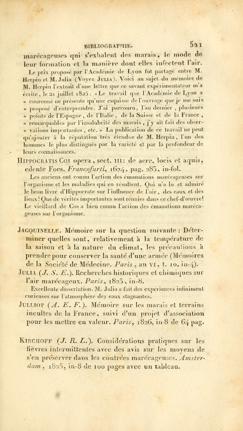 marécageuses qui s'exhalent des marais, le mode de leur formation et la manière dont elles infectent l'air. Le prix proposé par l'Académie de Lyon fut partagé entre M. Herpin etM. Julin (Voyez Juma). Voici au sujet du mémoire de ]VL Herpin l'extrait d'une lettre que ce savant expérimentateur m'a écrite, le 21 juillet 1823: «Le travail que l'Académie de Lyon a « couronné ne présente qu'une esquisse de l'ouvrage que je me suis « proposé d'entreprendre. J'ai parcouru, l'an dernier , plusieurs « points de l'Espagne , de l'Italie , de la Suisse et de la France , « remarquables par l'insalubrité des marais , j'y ait fait des obser- « vations importantes , etc. » La publication de ce travail ne peut qu'ajouter à la réputation très étendue de M. Herpin, l'un des hommes le plus distingués par la variété et par la profondeur de leurs connaissances. HippocrAtis Coi opéra , sect. m: de aère, locis et aquis, edente Foes. Francofurti* 1624, pas;. 285, in-fol. Les anciens ont connu l'action des émanations marécageuses sur l'organisme et les maladies qui en résultent. Qui n'a lu et admiré le beau livre d'Hippocrale sur l'influence de l'air, des eaux et des lieux ! Que de vérités importantes sont réunies dans ce chef-d'ocuvre! Le vieillard de Cos a bien connu l'action des émanations maréca- geuses sur l'organisme. Jacquinelle. Mémoire sur la question suivante : Déter- miner quelles sont, relativement à la température de la saison et à la nature du climat, les précautions à prendre pour conserver la santé d'une armée (Mémoires de la Société de Médecine. Paris , an VI, t. 10, in-/(). JuLIA (J. S. E.). Recherches historiques et chimiques sur l'air marécageux. Paris, 1825, iu-8. Excellente dissertation. M. Julia a fait des expériences infiniment curieuses sur l'atmosphère des eaux stagnanles. Julliot (A. E. F.). Mémoire sur les marais et terrains incultes de la France, suivi d'un projet d'association pour les mettre en valeur. Paris, 1826, in-8 de 64 pag. Kirciioef (J. B.. L.). Considérations pratiques sur les fièvres intermittentes avec des avis sur les moyens de s'en préserver dans les contrées marécageuses. Amster- dam , i825, in-8 de 100 pages avec un tableau.