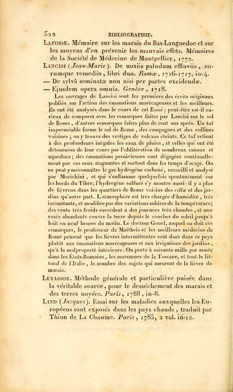 Lafosse. Mémoire sur les marais du Bas-Languedoc et sur les moyens d'en prévenir les mauvais effets. Mémoires de la Société de Médecine de Montpellier, 1772. Lancisi {Jean-Marie). De noxiis paludum effluviis , .eo- rutnque remediis , libri duo. Romœ, 1716-1717, in-4* — De sylvâ seminatx non nisi per partes excidenda?. — Ejusdem opéra omnia. Genève , 1718. Les ouvrages de Lancisi sont les premiers des écrits originaux publiés sur l'action des émanations marécageuses et les meilleurs. Ils ont été analysés dans le cours de cet Essai ; peut-être est-il cu- rieux de comparer avec les remarques faites par Lancisi sur le sol de Rome , d'autres remarques faites plus de cent ans après. Un tuf imperméable forme le sol de Rome , des campagnes et des collines voisines ; on y trouve des vestiges de volcans éteints. Ce tuf retient à des profondeurs inégales les eaux de pluies, et celles qui ont été détournées de leur cours par l'oblitération de nombreux canaux et aqueducs ; des émanations pernicieuses sont dégagées continuelle- ment par ces eaux stagnantes et surtout dans les temps d'orage. On ne peut y méconnaître le gaz hydrogène carboné, recueilli et analysé par Morichini , et qui s'enflamme quelquefois spontanément sur les bords du Tibre; l'hydrogène sulfuré s'y montre aussi : il y a plus de fiévreux dans les quartiers de Rome voisins des villa et des jar- dins qu'autre part. L'atmosphère est très chargée d'humidité , très inconstante, et modifiée par des variations subites de la température; des vents très froids succèdent à des journées très chaudes , et une rosée abondante couvre la terre depuis le coucher du soleil jusqu'à huit ou neuf heures du matin. Le docteur Gonel, auquel on doit ces remarques, le professeur de Mattheis et les meilleurs médecins de Rome pensent que les fièvres intermittentes sont dues dans ce pays plutôt aux émanations marécageuses et aux irrigations des jardins , qu'à la malpropreté intérieure. On porte à soixante mille par année dans les Etats-Romains, les maremnes de la Toscane, et tout le lit- toral de l'Italie, le nombre des sujets qui meurent de la fièvre de marais, Levassor. Méthode géuérale et particulière puisée dans la véritable source, pour le dessèchement des marais et des terres noyées. Paris, 1788 , in-8. LlND {Jacques). Essai sur les maladies auxquelles les-Eu- ropéens sont exposés dans les pays chauds , traduit par Thion de La Chaume. Paris , 1785, 2 vol. iri-12.