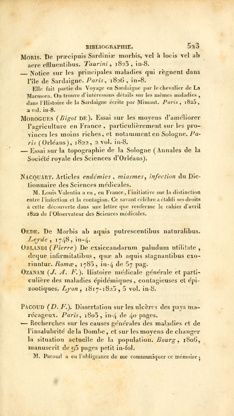 Monis. De praecipuis Sârdiniae morbis, vel h loeis vel ab aère effluentibus. Taurini, i8?.5, in-8. Notice sur les principales maladies qui régnent dans l'île de Sardaigne. Paris, 1826, in-8. Elle fait partie du Voyage en Sardaigne par le chevalier de La Marniora. On trouve d'intéressans détails sur les mêmes maladies , dans l'Histoire de la Sardaigne écrite par Mimaut. Paris , i8a5, a vol. in-8. Morogues (Bigot de). Essai sur les moyens d'améliorer l'agriculture en France , particulièrement sur les pro- vinces les moins ricbes, et notamment en Sologne. Pa- ris (Orléans), 1822, 2 vol. in-8. -—Essai sur la topographie de la Sologne (Annales de la Société royale des Sciences d'Orléans). NACQUART. Articles endémies , miasmes, infection du Dic- tionnaire des Sciences médicales. M. Louis Valentiu a eu , en France, l'initiative sur la distinction entre l'infection et la contagion. Ce savant célèbre a établi ses droits à cette découverte dans une lettre que renferme le cahier d'avril 182a de l'Observateur des Sciences médicales. Oede. De Morbis ab aquis putrescentibus naluralibus. Lerde , 1748, in-zj. OrLANDI (Pierre^) De exsiccandarum paludum utililate , deque infirmitatibus, quae ab aquis stagnantibus exo- riuntur. Romœ, iy85, iu-4 de 57 pag. OzANAM (J. A. F.). Histoire médicale générale et parti- culière des maladies épidéiniques, contagieuses et épi- zootiques. Ljon, 1817-1823, 5 vol. in-8. PACOUD (D. F.). Dissertation sur les ulcères des pays ma- récageux. Paris, i8o3, in-4 de 40 pages. «— Recherches sur les causes générales des maladies et de l'insalubrité delà Dombe , et sur les moyens de changer la situation actuelle de la population. Bourg, 1806, manuscrit de ()5 pages petit in-fol.