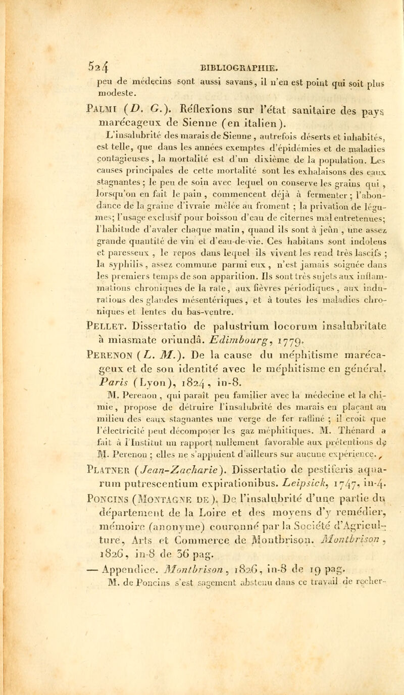 peu de médecins sont aussi savans, il n'en est point qui soit plus modeste. Palmi (D. G.). Réflexions sur l'état sanitaire des pays marécageux de Sienne (en italien). L'insalubrité des marais de Sienne , autrefois déserts et inhabités, est telle, que dans les années exemptes d'épidémies et de maladies contagieuses , la mortalité est d'un dixième de la population. Les causes principales de cette mortalité sont les exhalaisons des çaux stagnantes ; le peu de soin avec lequel on conserve les grains qui , lorsqu'on en fait le pain , commencent déjà à fermenter • l'abon- dance de la graine d'ivraie mêlée au froment ; la privation de Légu- mes; l'usage exclusif pour boisson d'eau de citernes mal entretenues; l'habitude d'avaler chaque matin , quand ils sont à jeun , une assez grande quantité de vin et d'eau-de-vie. Ces habitans sont indolens et paresseux , le repos dans lequel ils vivent les rend très lascifs ; la syphilis , assez commune parmi eux , n'est jamais soignée dans les premiers temps de son apparition. Ils sont très sujets aux inflam- mations chroniques de la rate, aux fièvres périodiques , aux indu- rations des glandes mésentériques, et à toutes les maladies chro- niques et lentes du bas-ventre. Pellet. Dissertatio de palustrium locorum insalubritate à miasniate oriundâ. Edimbourg, 1779* Perenon (L. M.). De la cause du mépbitisme maréca- geux et de son identité avec le nicphitisme en général. Paris (Lyon), 1824, in-8. M. Perenon , qui paraît peu familier avec la médecine et la chi- mie , propose de détruire l'insalubrité des marais en plaçant au milieu des eaux stagnantes une verge de fer raffiné ; iî croit que l'électricité peut décomposer les gaz méphitiques. M. Thénard a fait à l'Institut un rapport nullement favorable aux prétentions d^ M. Perenon ; elles ne s'appuient d'ailleurs sur aucune expérience. , Platner (Jean-Zacharie). Dissertatio de pestiieris acrua- ruin putrescentiuui expirationibus. Leipsick, 17471 in-4. Poncins (Montagne de ). De l'insalubrité d'une partie du département de la Loire et des moyens d'y remédier, mémoire (anonyme) couronné par la Société d'Agricul- ture, Arts et Commerce de jYlontbrison. Montbrison , 1826, in-8 de 36 pag. — Appendice. Montbrison, 182G, in-8 de 19 pag. M. de Poncins s'est sagement abstenu dans ce trayaij de reeher