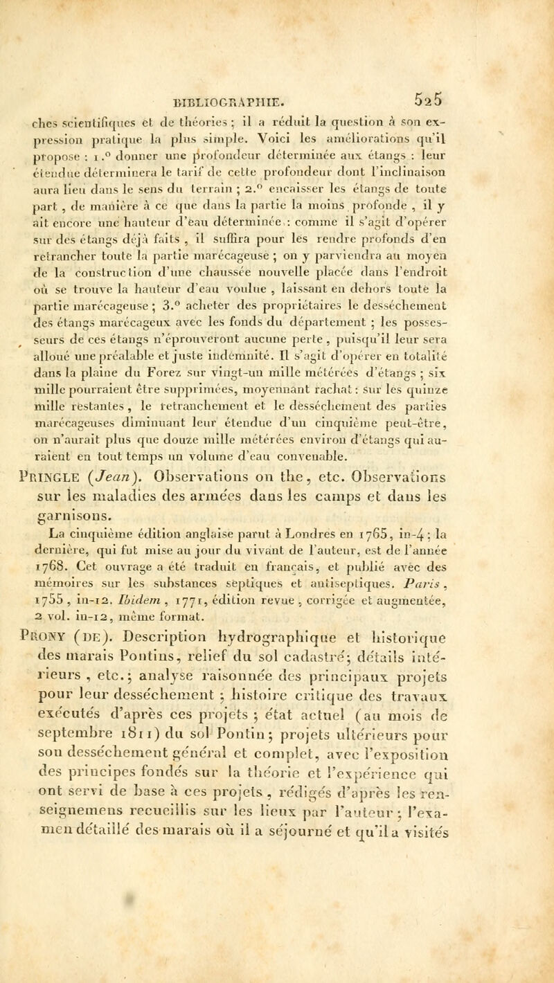 ches scientifiques et de théories ; il a réduit la question à son ex- pression pratique la plus simple. Voici les améliorations qu'il propose : i.° donner une profondeur déterminée aux étangs : leur étendue déterminera le tarif de cette profondeur dont l'inclinaison aura lieu dans le sens du terrain ; 2.0 encaisser les étangs de toute part , de manière à ce que dans la partie la moins profonde , il y ait encore une hauteur d'eau déterminée : comme il s'agit d'opérer sur des étangs déjà faits , il suffira pour les rendre profonds d'en retrancher toute la partie marécageuse ; on y parviendra au moyen de la construction d'une chaussée nouvelle placée dans l'endroit où se trouve la hauteur d'eau voulue , laissant en dehors toute la partie marécageuse ; 3.° acheter des propriétaires le dessèchement des étangs marécageux avec les fonds du département ; les posses- seurs de ces étangs n'éprouveront aucune perte , puisqu'il leur sera alloué une préalable et juste indemnité. Il s'agit d'opérer eu totalité dans la plaine du Forez sur vingt-un mille métérées d'étangs ; six mille pourraient être supprimées, moyennant rachat: sur les quinze mille restantes, le retranchement et le dessèchement des parties marécageuses diminuant leur étendue d'un cinquième peut-être, on n'aurait plus que douze mille métérées environ d'étangs qui au- raient en tout temps un volume d'eau convenable. Pp.INGLE [Jean). Observations on the, etc. Observations sur les maladies des arme'es dans les camps et dans les garnisons. La cinquième édition anglaise parut à Londres en 1765, in~4 : la dernière, qui fut mise au jour du vivant de l'auteur, est de l'année 1768. Cet ouvrage a été traduit en français, et publié avec des mémoires sur les substances séptiques et antiseptiques. Paris, 1755 , in-12. Ibidem , 1771, édition revue , corrigée et augmentée, 2 vol. in-12, même format. Prony (de). Description hydrographique et historique des marais Pontins, relief du sol cadastre'; détails inté- rieurs , etc.; analyse raisonnée des principaux projets pour leur desse'chement ; histoire critique des travaux exécutés d'après ces projets ; e'tat actuel (au mois de septembre 1811) du sol Poritin; projets ultérieurs pour son desse'chement général et complet, avec l'exposition des priucipes fonde's sur la théorie et l'expérience qui ont servi de base à ces projets , rédigés d'après les ren- seignenuens recueillis sur les lieux par l'auteur; l'exa- men détaillé des marais où il a séjourné et qu'il a visités