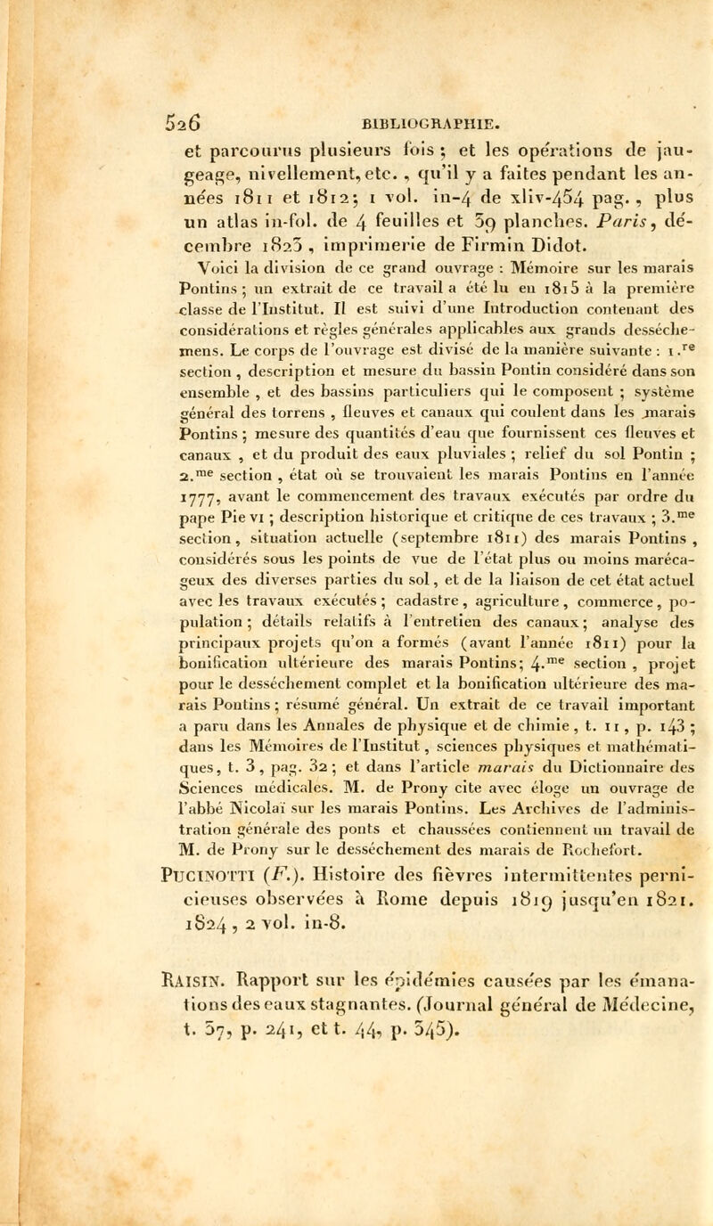 et parcourus plusieurs fois ; et les opérations de jau- geage, nivellement, etc. , qu'il y a faites pendant les an- nées 1811 et 18125 1 vol. in-4 de xliv-454 pag. , plus un atlas in-fol. de 4 feuilles et 5p planches. Paris, dé- cembre 182J , imprimerie de Firmin Didot. Voici la division de ce grand ouvrage : Mémoire sur les marais Pontins; un extrait de ce travail a été lu en 1815 à la première classe de l'Institut. Il est suivi d'une Introduction conteuant des considérations et règles générales applicahles aux grands desséche- xnens. Le corps de l'ouvrage est divisé de la manière suivante : 1 .re section , description et mesure du bassin Ponlin considéré dans son ensemble , et des bassins particuliers qui le composent ; système général des torrens , fleuves et canaux qui coulent dans les .marais Pontins ; mesure des quantités d'eau que fournissent ces fleuves et canaux , et du produit des eaux pluviales ; relief du sol Pontin ; 2.me section , état où se trouvaient les marais Pontins en l'année 1777, avant le commencement des travaux exécutés par ordre du pape Pie vi ; description historique et critique de ces travaux ; 3.me section, situation actuelle (septembre 1811) des marais Pontins, considérés sous les points de vue de l'état plus ou moins maréca- geux des diverses parties du sol, et de la liaison de cet état actuel avec les travaux exécutés ; cadastre , agriculture , commerce, po- pulation ; détails relatifs à l'entretien des canaux ; analyse des principaux projets qu'on a formés (avant l'année 1811) pour la bonification ultérieure des marais Pontins; 4-me section , projet pour le dessèchement complet et la bonification ultérieure des ma- rais Pontins ; résumé général. Un extrait de ce travail important a paru dans les Annales de physique et de chimie, t. 11 , p. i43 ; dans les Mémoires de l'Institut, sciences physiques et mathémati- ques, t. 3, pag. 3a; et dans l'article marais du Dictionnaire des Sciences médicales. M. de Prony cite avec éloge un ouvrage de l'abbé Nicolai sur les marais Pontins. Les Archives de l'adminis- tration générale des ponts et chaussées contiennent un travail de M. de Prony sur le dessèchement des marais de Rcchefort. PuciNOTTl (F.). Histoire des fièvres intermittentes perni- cieuses observées à Rome depuis 1819 jusqu'en 1821. 1824 , 2 vol. in-8. RAISIN. Rapport sur les épidémies causées par les émana- tions des eaux stagnantes. (Journal général de Médecine, t. 07, p. 241, et t. 44, p. 545).