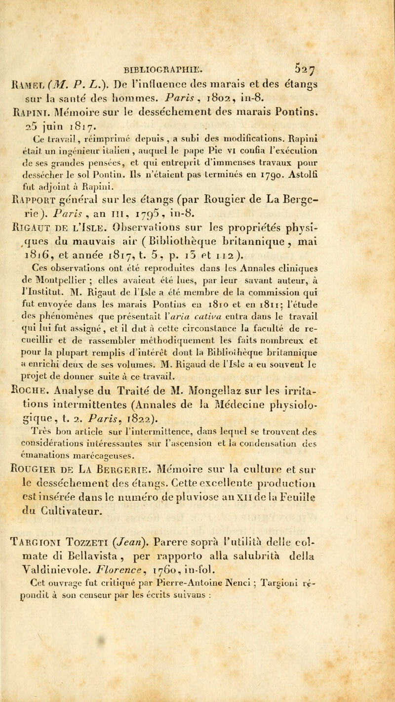 IUmkl (M. P. L.). De l'influence des marais et des étangs sur la santé' des hommes. Paris, 1802, in-8. Rapine Mémoire sur le dessèchement des marais Pontins. 2.5 juin 1817. Ce travail, réimprimé depuis , a subi des modifications. Rapini était un ingénieur italien, auquel le pape Pie vi confia l'exécution de ses grandes pensées, et qui entreprit d'immenses travaux pour dessécher le sol Pontin. Ils n'étaient pas terminés en 1790. Astolti fut adjoint à Rapini. Rapport général sur les étangs (par Rougier de La Berge- rie). Paris , an ni, 179^, in-8. IllGAUT DE l'Isle. Observations sur les propriétés physi- ques du mauvais air ( Bibliothèque britannique, mai 1816, et année 1817, t. 5, p. i5 et 112). Ces observations ont été reproduites dans les Annales cliniques de Montpellier ; elles avaient été lues, par leur savant auteur, à l'Institut. M. Rigaut de l'Isle a été membre de la commission qui fut envoyée dans les marais Pontins en 181 o et en 1811; l'étude des phénomènes que présentait l'aria cativa entra dans le travail qui lui fut assigné, et il dut à cette circonstance la faculté de re- cueillir et de rassembler méthodiquement les faits nombreux et pour la plupart remplis d'intérêt dont la Bibliothèque britannique a enrichi deux de ses volumes. M. Rigaud de l'Isle a eu souvent le projet de donner suite à ce travail. Roche. Analyse du Traité de M. Mongellaz sur les irrita- tions intermittentes (Annales de la Médecine physiolo- gique, t. 2. Paris, 1822). Très bon article sur l'intermittence, dans lequel se trouvent des considérations intéressantes sur l'ascension et la condensation des émanations marécageuses. Rougier DE LA Bergerie. Mémoire sur la culture et sur le dessèchement des étangs. Cette excellente production est insérée dans le numéro de pluviôse an XII de la Feuille du Cultivateur. Targiom Tozzeti (Jean). Parère soprà Putilità délie col- mate di Bellavista , per rapporto alla salubrità deila Valdinievole. Florence, 1760, in-fol. Cet ouvrage fut critiqué par Pierre-Antoine Nenci ; Targioni ré- pondit à son censeur par les écrits suivans :