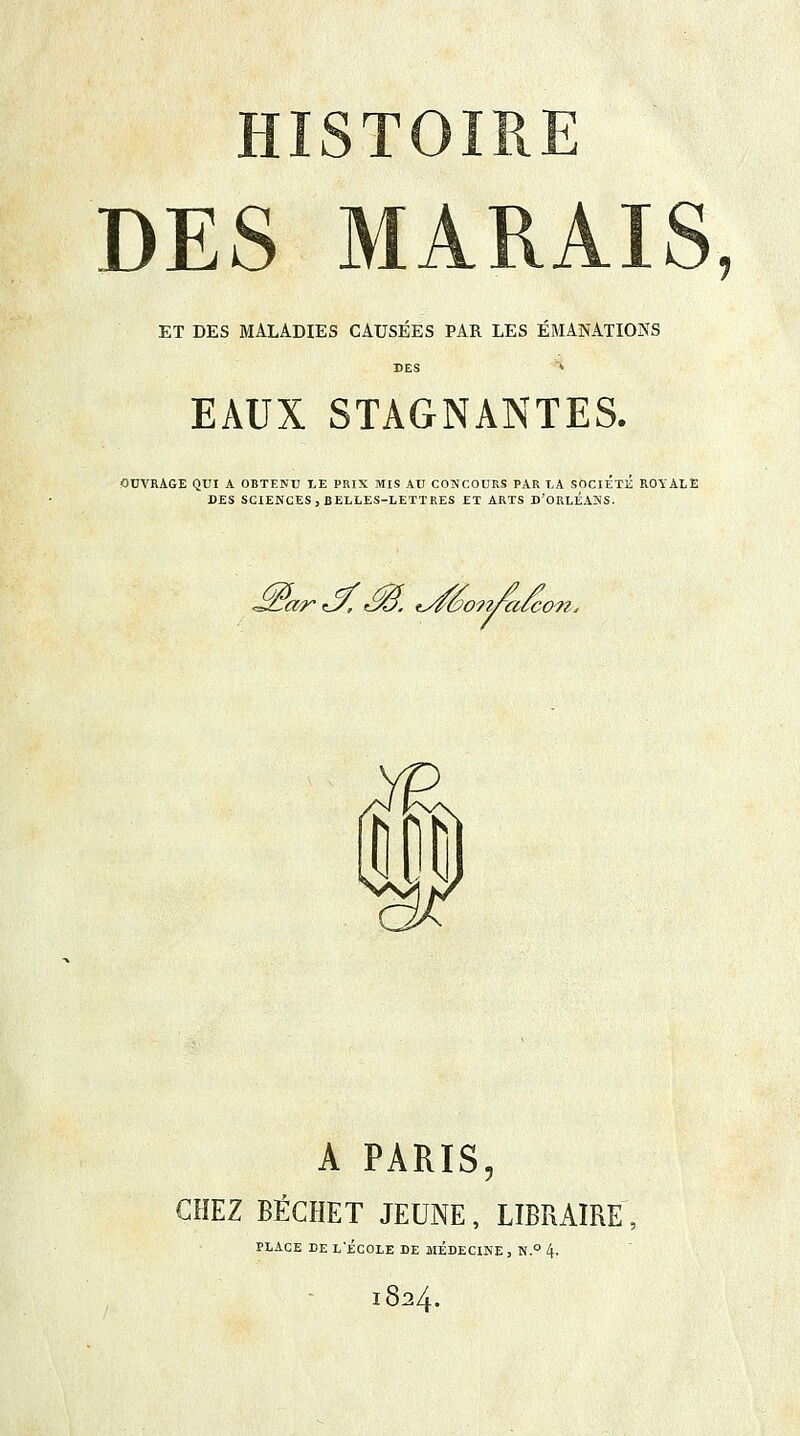 ET DES MALADIES CAUSÉES PAR LES ÉMANATIONS EAUX STAGNANTES. ODVRAGE QUI A OBTENU LE PRIX MIS AU CONCOURS PAR LA SOCIETE ROYALE DES SCIENCES, BELLES-LETTRES ET ARTS D'ORLEANS. ^ar^M tJéonfafco^ A PARIS, CHEZ BÉCHET JEUNE, LIBRAIRE PLACE DE L'ÉCOLE DE MEDECINE , N.° 4- 1824.