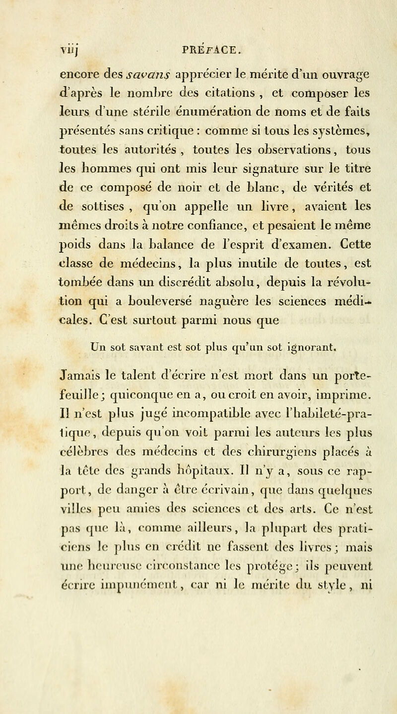 encore des savans apprécier le mérite d'un ouvrage d'après le nombre des citations , et composer les leurs d'une stérile énumération de noms et de faits présentés sans critique : comme si tous les systèmes, toutes les autorités , toutes les observations, tous les hommes qui ont mis leur signature sur le titre de ce composé de noir et de blanc, de vérités et de sottises , qu'on appelle un livre, avaient les mêmes droits à notre confiance, et pesaient le même poids dans la balance de l'esprit d'examen. Cette classe de médecins, la plus inutile de toutes, est tombée dans un discrédit absolu, depuis la révolu- tion qui a bouleversé naguère les sciences médi- cales. C'est surtout parmi nous que Un sot savant est sot plus qu'un sot ignorant. Jamais le talent d'écrire n'est mort dans un porte- feuille; quiconque en a, ou croit en avoir, imprime. Il n'est plus jugé incompatible avec l'habiieté-pra- lique, depuis qu'on voit parmi les auteurs les plus célèbres des médecins et des chirurgiens placés à la tête des grands hôpitaux. Il n'y a, sous ce rap- port, de danger à être écrivain, que dans quelques villes peu amies des sciences et des arts. Ce n'est pas que lit, comme ailleurs, la plupart des prati- ciens le plus en crédit ne fassent des livres; mais une heureuse circonstance les protège; ils peuvent écrire impunément, car ni le mérite du style, ni