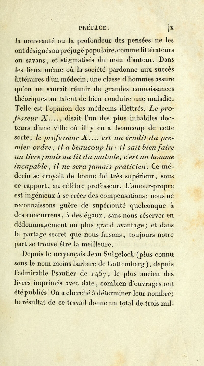 Ja nouveauté ou la profondeur des pensées ne les ont désignés aupré] ugé populaire,comme littérateurs ou savans, et stigmatisés du nom d'auteur. Dans les lieux même où la société pardonne aux succès littéraires d'un médecin, une classe d'hommes assure qu'on ne saurait réunir de grandes connaissances théoriques au talent de bien conduire une maladie. Telle est l'opinion des médecins illettrés. Le pro- fesseur X...., disait l'un des plus inhabiles doc- teurs d'une ville où il y en a beaucoup de cette sorte, le professeur X— est un érudit du pre- mier ordre, il a beaucoup lu : il sait bien faire un livre ;mais au lit du malade, c'est un homme incapable, il ne sera jamais praticien. Ce mé- decin se croyait de bonne foi très supérieur, sous ce rapport, au célèbre professeur. L'amour-propre est ingénieux à se créer des compensations; nous ne reconnaissons guère de supériorité quelconque à des concurrens, à des égaux, sans nous réserver en dédommagement un plus grand avantage ; et dans le partage secret que nous faisons, toujours notre part se trouve être la meilleure. Depuis le mayençais Jean Suigelock (plus connu sous le nom moins barbare de Guttemberg), depuis l'admirable Psautier de t/$j\ le plus ancien des livres imprimés avec date, combien d'ouvrages ont été publiés! On a cherché à déterminer leur nombrej le résultat de ce travail donne un total de trois mil-