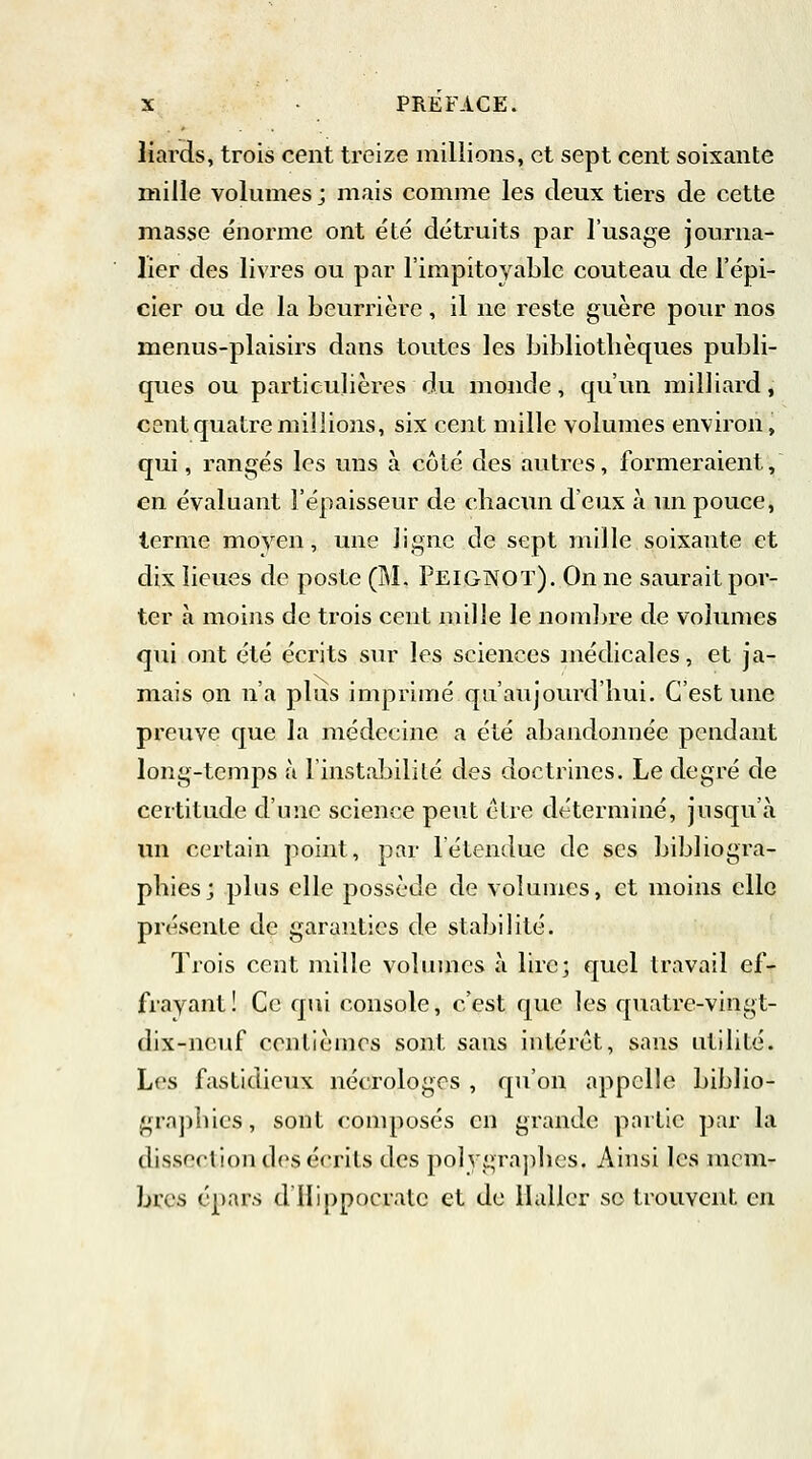 liards, trois cent treize millions, et sept cent soixante mille volumes ; mais comme les deux tiers de cette masse énorme ont été détruits par l'usage journa- lier des livres ou par l'impitoyable couteau de l'épi- cier ou de la beurrière, il ne reste guère pour nos menus-plaisirs dans toutes les bibliothèques publi- ques ou particulières du monde, qu'un milliard, cent quatre millions, six cent mille volumes environ, qui, rangés les uns à côté des autres, formeraient, en évaluant l'épaisseur de chacun deux à un pouce, terme moyen, une ligne de sept mille soixante et dix lieues de poste (M. Peig-NOT). On ne saurait por- ter à moins de trois cent mille le nombre de volumes qui ont été écrits sur les sciences médicales, et ja- mais on n'a plus imprimé qu'aujourd'hui. C'est une preuve que la médecine a été abandonnée pendant long-temps à L'instabilité des doctrines. Le degré de certitude d'une science peut être déterminé, jusqu'à un certain point, par l'étendue de ses bibliogra- phies; plus elle possède de volumes, et moins elle présente de garanties de stabilité. Trois cent mille volumes à lire; quel travail ef- frayant! Ce qui console, c'est que les quatre-vingt- dix-neuf centièmes sont sans intérêt, sans utilité. Les fastidieux nécrologes , qu'on appelle biblio- graphies, sont composés en grande partie par la dissection dos écrits des polygraphes. Ainsi les mem- bres épars d'Hippocratc et de llaller se trouvent en