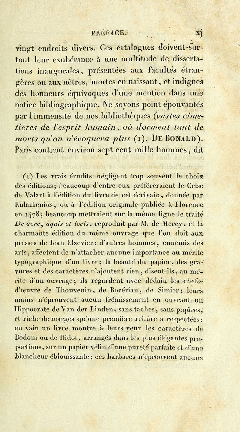 vingt endroits divers. Ces catalogues doivent-sur- tout leur exubérance à une multitude de disserta- tions inaugurales, présentées aux facultés étran- gères ou aux nôtres, mortes en naissant, et indignes des honneurs équivoques d'une mention dans une notice bibliographique. Ne soyons point épouvantés par l'immensité de nos bibliothèques (castes cime- tières de 1 esprit humain., où dorment tant de morts qu'on n'évoquera plus (i). DeBonald). Paris contient environ sept cent mille hommes, dit (l) Les vrais érudits négligent trop souvent le choix tles éditions ; beaucoup d'entre eux préféreraient le Celse de Valart à l'édition du livre de cet écrivain, donnée par Ruhnkenius, ou à l'édition originale publiée à Florence en 1478*, beaucoup mettraient sur la même ligne le traité De aère, aquis et locis, reproduit par M. de Mercy, et la charmante édition du même ouvrage que l'on doit aux presses de Jean Elzevier : d'autres hommes, ennemis des arts, affectent de n'attacher aucune importance au mérite typographique d'un livre; la beauté du papier, des gra- vures et des caractères n'ajoutent rien, disent-ils, au mé- rite d'un ouvrage; ils regardent avec dédain les chefs- d'œuvre de Thouvenin, de Bozérian, de Simier; leurs mains n'éprouvent aucun frémissement en ouvrant un Hippocrate de Van der Linden, sans taches, sans piqûres, et riche de marges qu'une première reliure a respectées ; en vain un livre montre à leurs yeux les caractères de Bodoni ou de Didot, arrangés dans les plus élégantes pro- portions, sur un papier vélin d'une pureté parfaite et d'une blancheur éblouissante ; ces barbares n'éprouvent aucune