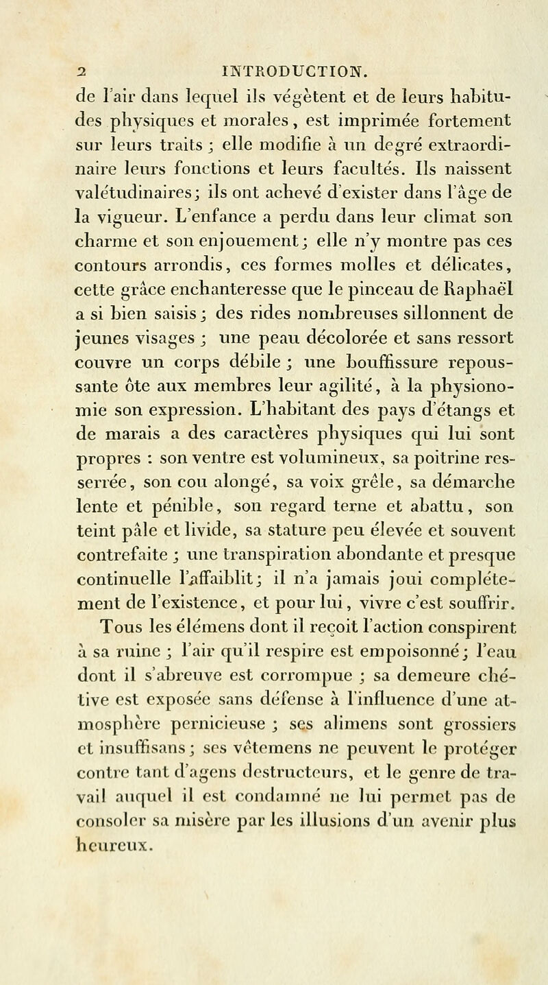 de l'air dans lequel ils végètent et de leurs habitu- des physiques et morales, est imprimée fortement sur leurs traits ; elle modifie à un degré extraordi- naire leurs fonctions et leurs facultés. Ils naissent valétudinaires; ils ont achevé d'exister dans l'âge de la vigueur. L'enfance a perdu dans leur climat son charme et son enjouement; elle n'y montre pas ces contours arrondis, ces formes molles et délicates, cette grâce enchanteresse que le pinceau de Raphaël a si bien saisis ; des rides nombreuses sillonnent de jeunes visages ; une peau décolorée et sans ressort couvre un corps débile ; une bouffissure repous- sante ôte aux membres leur agilité, à la physiono- mie son expression. L'habitant des pays d'étangs et de marais a des caractères physiques qui lui sont propres : son ventre est volumineux, sa poitrine res- serrée, son cou alongé, sa voix grêle, sa démarche lente et pénible, son regard terne et abattu, son teint pâle et livide, sa stature peu élevée et souvent contrefaite ; une transpiration abondante et presque continuelle l'affaiblit; il n'a jamais joui complète- ment de l'existence, et pour lui, vivre c'est souffrir. Tous les élémens dont il reçoit l'action conspirent à sa ruine ; l'air qu'il respire est empoisonné; l'eau dont il s'abreuve est corrompue ; sa demeure ché- tive est exposée sans défense à l'influence d'une at- mosphère pernicieuse ; ses alimens sont grossiers et insuffisans ; ses vêtemens ne peuvent le protéger contre tant d'agens destructeurs, et le genre de tra- vail auquel il est condamné ne lui permet pas de consoler sa misère par les illusions d'un avenir plus heureux.