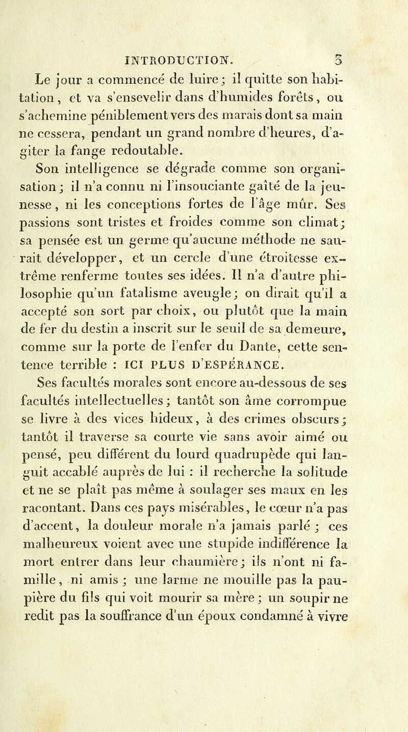 Le jour a commencé de luire; iî quitte son habi- tation , et va s'ensevelir dans d'humides forets, ou s'achemine péniblement vers des marais dont sa main ne cessera, pendant un grand nombre d'heures, d'a- giter la fange redoutable. Son intelligence se dégrade comme son organi- sation; il n'a connu ni l'insouciante gaîté de la jeu- nesse , ni les conceptions fortes de l'âge mûr. Ses passions sont tristes et froides comme son climat; sa pensée est un germe qu'aucune méthode ne sau- rait développer, et un cercle d'une étroitesse ex- trême renferme toutes ses idées. Il n'a d'autre phi- losophie qu'un fatalisme aveugle; on dirait qu'il a accepté son sort par choix, ou plutôt que la main de fer du destin a inscrit sur le seuil de sa demeure, comme sur la porte de l'enfer du Dante, cette sen- tence terrible : ICI PLUS D'ESP£RANCE. Ses facultés morales sont encore au-dessous de ses facultés intellectuelles; tantôt son âme corrompue se livre à des vices hideux, à des crimes obscurs; tantôt il traverse sa courte vie sans avoir aimé ou pensé, peu différent du lourd quadrupède qui lan- guit accablé auprès de lui : il recherche la solitude et ne se plaît pas même à soulager ses maux en les racontant. Dans ces pays misérables, le cœur n'a pas d'accent, la douleur morale n'a jamais parlé; ces malheureux voient avec une stupide indifférence la mort entrer dans leur chaumière; ils n'ont ni fa- mille , ni amis ; une larme ne mouille pas la pau- pière du fils qui voit mourir sa mère ; un soupir ne redit pas la souffrance d'un époux condamné à vivre