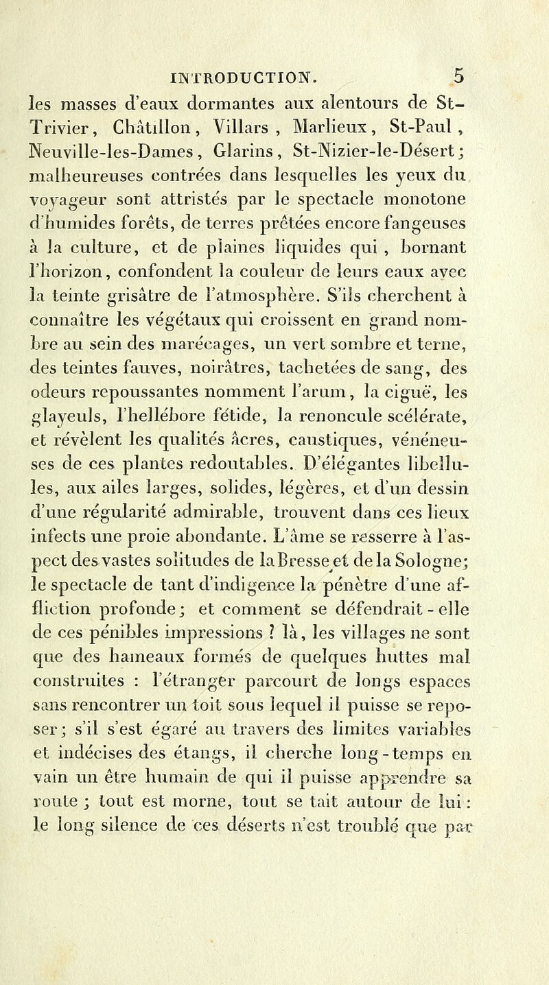 les masses d'eaux dormantes aux alentours de St- Trivier, Châtillon , Villars , Marlieux, St-Paul , Neuville-les-Dames, Glarins, St-Nizier-le-Désert; malheureuses contrées dans lesquelles les yeux du voyageur sont attristés par le spectacle monotone d'humides forêts, de terres prêtées encore fangeuses à la culture, et de plaines liquides qui , bornant l'horizon, confondent la couleur de leurs eaux avec la teinte grisâtre de l'atmosphère. S'ils cherchent à connaître les végétaux qui croissent en grand nom- bre au sein des marécages, un vert sombre et terne, des teintes fauves, noirâtres, tachetées de sang, des odeurs repoussantes nomment l'arum, la ciguë, les glayeuls, l'hellébore fétide, la renoncule scélérate, et révèlent les qualités acres, caustiques, vénéneu- ses de ces plantes redoutables. D'élégantes libellu- les, aux ailes larges, solides, légères, et d'un dessin d'une régularité admirable, trouvent dans ces lieux infects une proie abondante. L'âme se resserre à l'as- pect des vastes solitudes de laBresseet delà Sologne; le spectacle de tant d'indigence la pénètre d'une af- fliction profonde; et comment se défendrait - elle de ces pénibles impressions 1 là, les villages ne sont que des hameaux formés de quelques huttes mal construites : l'étranger parcourt de longs espaces sans rencontrer un toit sous lequel il puisse se repo- ser; s'il s'est égaré au travers des limites variables et indécises des étangs, il cherche long-temps en vain un être humain de qui il puisse apprendre sa route ; tout est morne, tout se tait autour de lui : le long silence de ces déserts n'est troublé que par