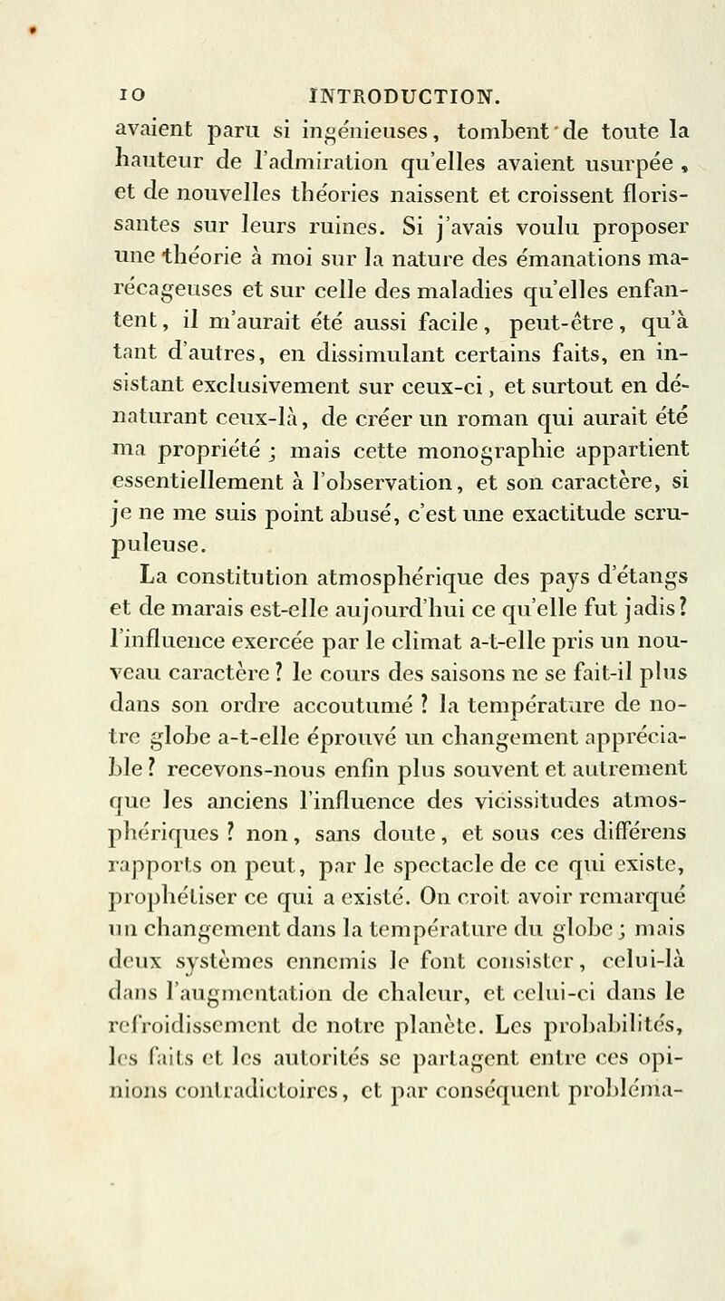 avaient paru si ingénieuses, tombent ' de toute la hauteur de l'admiration qu'elles avaient usurpée , et de nouvelles théories naissent et croissent floris- santes sur leurs ruines. Si j'avais voulu proposer une théorie à moi sur la nature des émanations ma- récageuses et sur celle des maladies qu'elles enfan- tent , il m'aurait été aussi facile, peut-être, qu'à tant d'autres, en dissimulant certains faits, en in- sistant exclusivement sur ceux-ci, et surtout en dé- naturant ceux-là, de créer un roman qui aurait été ma propriété ; mais cette monographie appartient essentiellement à l'observation, et son caractère, si je ne me suis point abusé, c'est une exactitude scru- puleuse. La constitution atmosphérique des pays d'étangs et de marais est-elle aujourd'hui ce qu'elle fut jadis? l'influence exercée par le climat a-t-elle pris un nou- veau caractère ? le cours des saisons ne se fait-il plus dans son ordre accoutumé ? la température de no- tre globe a-t-elle éprouvé un changement apprécia- ble ? recevons-nous enfin plus souvent et autrement que les anciens l'influence des vicissitudes atmos- phériques ? non, sans doute, et sous ces différens rapports on peut, par le spectacle de ce qui existe, prophétiser ce qui a existé. On croit, avoir remarqué un changement dans la température du globe ; mais deux systèmes ennemis le font consister, celui-là dans l'augmentation de chaleur, et celui-ci dans le refroidissement de notre planète. Les probabilités, les faits et les autorités se partagent entre ces opi- nions contradictoires, et par conséquent probléma-