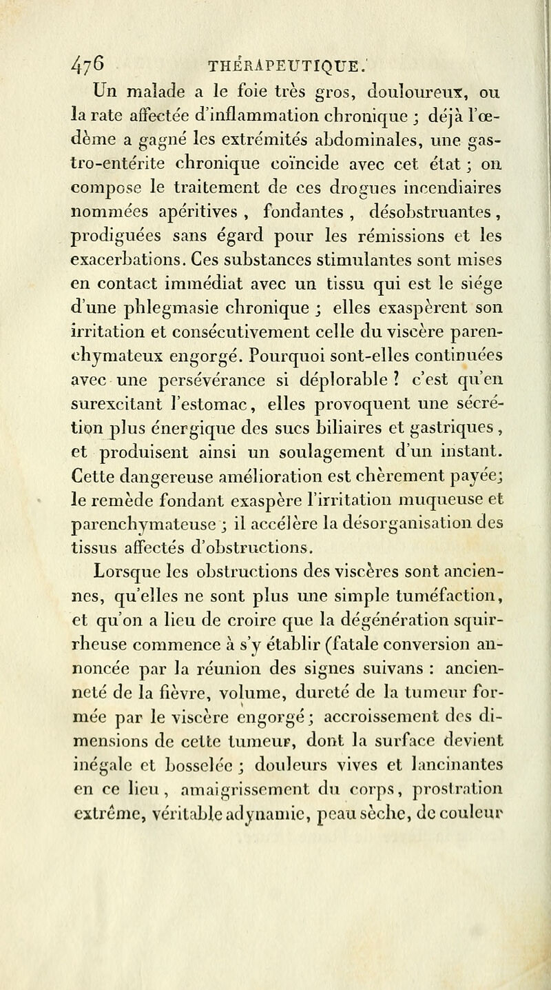 Un malade a le foie très gros, douloureux, ou la rate affectée d'inflammation chronique ; déjà l'œ- dème a gagné les extrémités abdominales, une gas- tro-entérite chronique coïncide avec cet état ; on compose le traitement de ces drogues incendiaires nommées apéritives , fondantes , désobstruantes , prodiguées sans égard pour les rémissions et les exacerbations. Ces substances stimulantes sont mises en contact immédiat avec un tissu qui est le siège d'une phlegmasie chronique ; elles exaspèrent son irritation et consécutivement celle du viscère paren- chymateux engorgé. Pourquoi sont-elles continuées avec une persévérance si déplorable? c'est qu'en surexcitant l'estomac, elles provoquent une sécré- tion plus énergique des sucs biliaires et gastriques , et produisent ainsi un soulagement d'un instant. Cette dangereuse amélioration est chèrement payée; le remède fondant exaspère l'irritation muqueuse et parenchymateuse ; il accélère la désorganisation des tissus affectés d'obstructions. Lorsque les obstructions des viscères sont ancien- nes, qu'elles ne sont plus une simple tuméfaction, et qu'on a lieu de croire que la dégénération squir- rheuse commence à s'y établir (fatale conversion an- noncée par la réunion des signes suivans : ancien- neté de la fièvre, volume, dureté de la tumeur for- mée par le viscère engorgé ; accroissement des di- mensions de cette tumeur, dont la surface devient inégale et bosselée ', douleurs vives et lancinantes en ce lieu, amaigrissement du corps, prostration extrême, véritable adynamic, peau sèche, de couleur