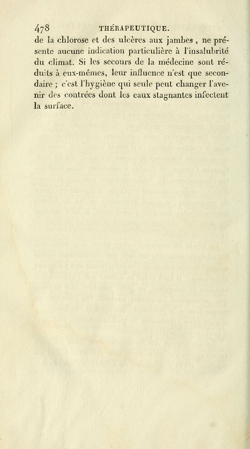 de la chlorose et des ulcères aux jambes , ne pré- sente aucune indication particulière à l'insalubrité du climat. Si les secours de la médecine sont ré- duits à eux-mêmes, leur influence n'est que secon- daire j c'est l'hygiène qui seule peut changer l'ave- nir des contrées dont les eaux stagnantes infectent la surface.