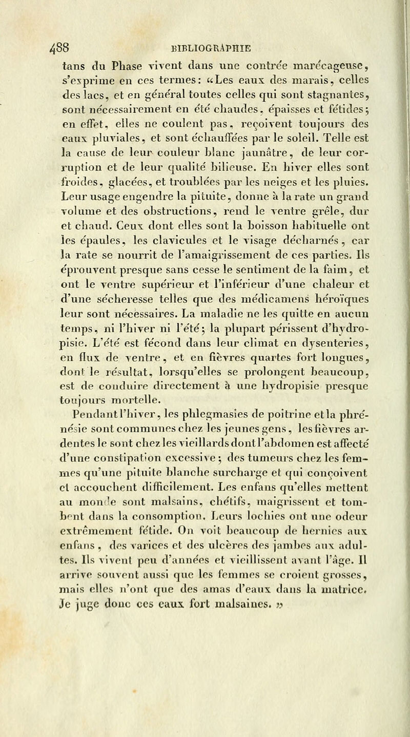 tans du Phase vivent dans une contre'e marécageuse, s'exprime en ces termes: «Les eaux des marais, celles des lacs, et en général toutes celles qui sont stagnantes, sont nécessairement en été chaudes, épaisses et fétides j en effet, elles ne coulent pas, reçoivent toujours des eaux pluviales, et sont échauffées par le soleil. Telle est la cause de leur couleur blanc jaunâtre, de leur cor- ruption et de leur qualité bilieuse. En hiver elles sont froides, glacées, et troublées par les neiges et les pluies. Leur usage engendi^e la pituite, donne à la rate un grand volume et des obstructions, rend le ventre grêle, dur et chaud. Ceux dont elles sont la boisson habituelle ont les épaules, les clavicules et le visage décharnés, car la rate se nourrit de l'amaigrissement de ces parties. Ils éprouvent presque sans cesse le sentiment de la faim, et ont le ventre supérieur et l'inférieur d'une chaleur et d'une sécheresse telles que des médicamens héroïques leur sont nécessaires. La maladie ne les quitte en aucun temps, ni l'hiver ni l'étéj la plupart périssent d'hydro- pisie. L'été est fécond dans leur climat en dysenteries, en flux de ventre, et en fièvres quartes fort longues, dont le résultat, lorsqu'elles se prolongent beaucoup, est de conduire directement à une bydropisie presque toujours mortelle. Pendant l'hiver, les phlegmasies de poitrine et la phré- nésie sont communes chez les jeunes gens, les fièvres ar- dentes le sont chez les vieillards dontl'abdomen est affecté d'une constipation excessive ; des tumeurs chez les fem- mes qu'une pituite blanche surcharge et qui conçoivent et accouchent difficilement. Les enfans qu'elles mettent au monîîe sont malsains, chétifs, maigrissent et tom- bant dans la consomption. Leurs lochies ont une odeur extrêmement fétide. On voit beaucoup de hernies aux enfans , des varices et des ulcères des jambes aux adul- tes. Ils vivent peu d'années et vieillissent avant l'âge. Il arrive souvent aussi que les femmes se croient grosses, mais elles n'ont que des amas d'eaux dans la inatricc. Je juge donc ces eaux fort malsaines. »